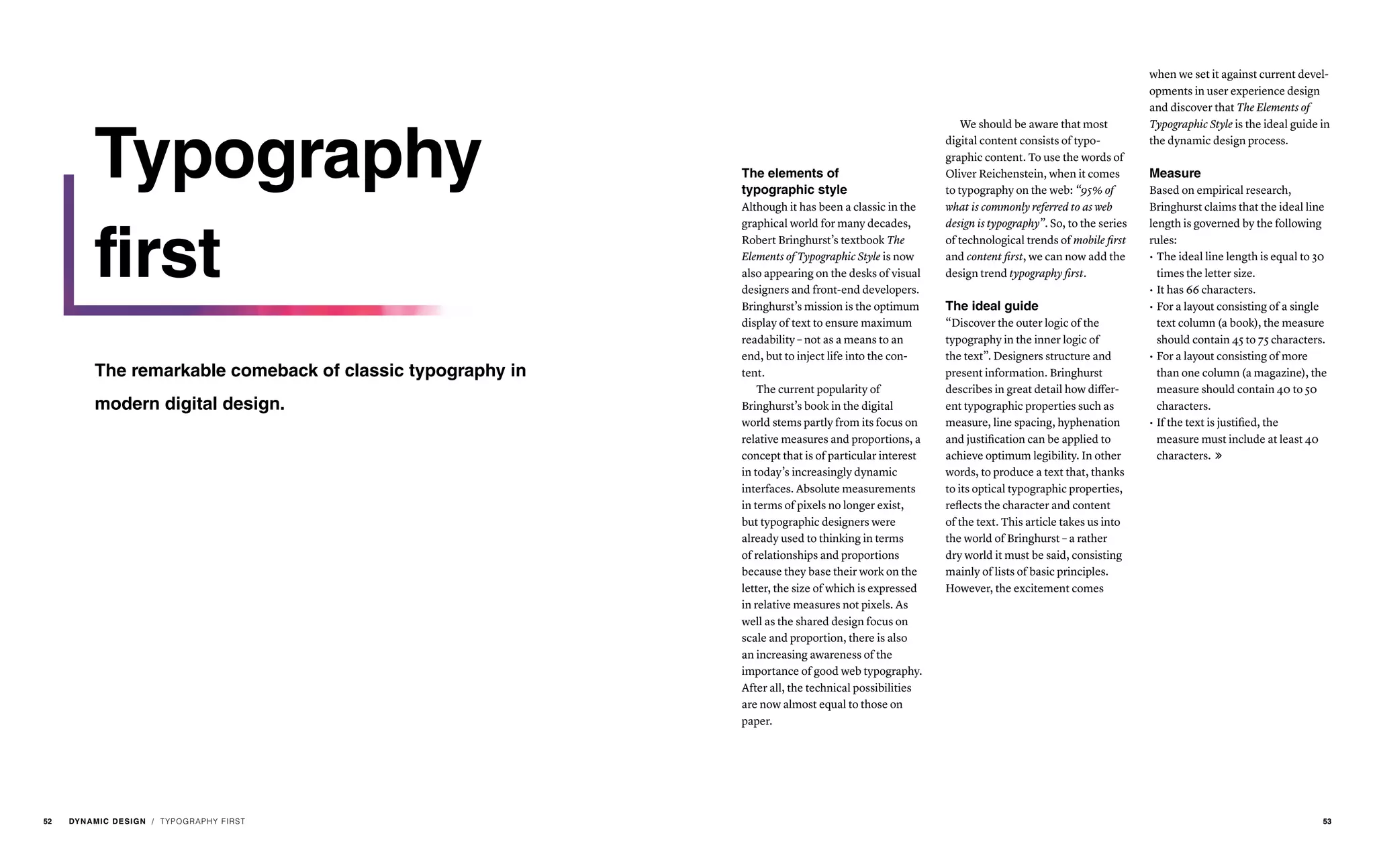 The elements of
typographic style
Although it has been a classic in the
graphical world for many decades,
Robert Bringhurst’s textbook The
Elements of Typographic Style is now
also appearing on the desks of visual
designers and front-end developers.
Bringhurst’s mission is the optimum
display of text to ensure maximum
readability – not as a means to an
end, but to inject life into the con-
tent.
The current popularity of
Bringhurst’s book in the digital
world stems partly from its focus on
relative measures and proportions, a
concept that is of particular interest
in today’s increasingly dynamic
interfaces. Absolute measurements
in terms of pixels no longer exist,
but typographic designers were
already used to thinking in terms
of relationships and proportions
because they base their work on the
letter, the size of which is expressed
in relative measures not pixels. As
well as the shared design focus on
scale and proportion, there is also
an increasing awareness of the
importance of good web typography.
After all, the technical possibilities
are now almost equal to those on
paper.
We should be aware that most
digital content consists of typo-
graphic content. To use the words of
Oliver Reichenstein, when it comes
to typography on the web: “95% of
what is commonly referred to as web
design is typography”. So, to the series
of technological trends of mobile first
and content first, we can now add the
design trend typography first.
The ideal guide
“Discover the outer logic of the
typography in the inner logic of
the text”. Designers structure and
present information. Bringhurst
describes in great detail how differ-
ent typographic properties such as
measure, line spacing, hyphenation
and justification can be applied to
achieve optimum legibility. In other
words, to produce a text that, thanks
to its optical typographic properties,
reflects the character and content
of the text. This article takes us into
the world of Bringhurst – a rather
dry world it must be said, consisting
mainly of lists of basic principles.
However, the excitement comes
when we set it against current devel-
opments in user experience design
and discover that The Elements of
Typographic Style is the ideal guide in
the dynamic design process.
Measure
Based on empirical research,
Bringhurst claims that the ideal line
length is governed by the following
rules:
•	The ideal line length is equal to 30
times the letter size.
•	It has 66 characters.
•	For a layout consisting of a single
text column (a book), the measure
should contain 45 to 75 characters.
•	For a layout consisting of more
than one column (a magazine), the
measure should contain 40 to 50
characters.
•	If the text is justified, the
measure must include at least 40
characters. 
/ TYPOGRAPHY FIRST
Typography
first
The remarkable comeback of classic typography in
modern digital design.
52 DYNAMIC DESIGN 53
 