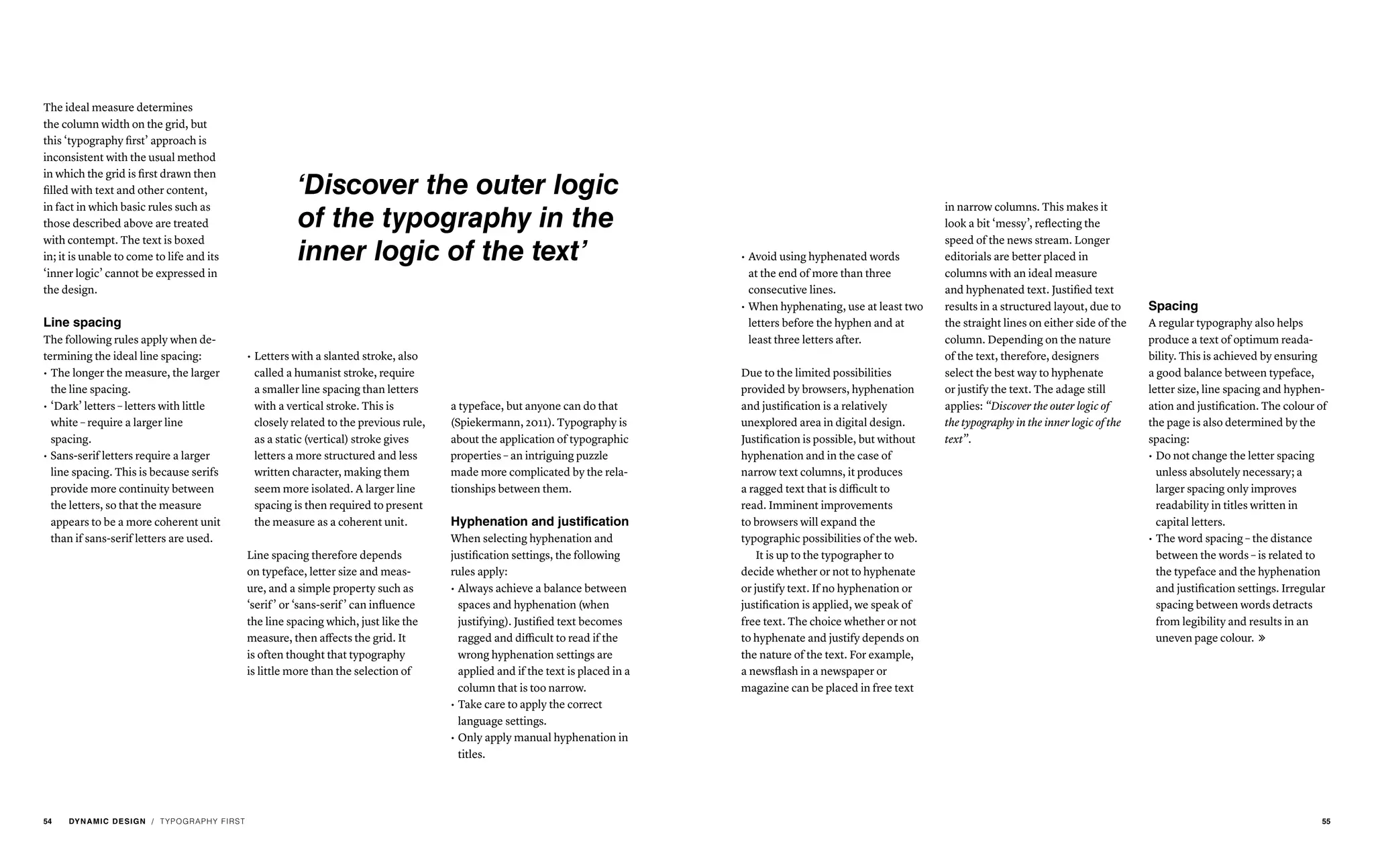 The ideal measure determines
the column width on the grid, but
this ‘typography first’ approach is
inconsistent with the usual method
in which the grid is first drawn then
filled with text and other content,
in fact in which basic rules such as
those described above are treated
with contempt. The text is boxed
in; it is unable to come to life and its
‘inner logic’ cannot be expressed in
the design.
Line spacing
The following rules apply when de-
termining the ideal line spacing:
•	The longer the measure, the larger
the line spacing.
•	‘Dark’ letters – letters with little
white – require a larger line
spacing.
•	Sans-serif letters require a larger
line spacing. This is because serifs
provide more continuity between
the letters, so that the measure
appears to be a more coherent unit
than if sans-serif letters are used.
•	Always achieve a balance between
spaces and hyphenation (when
justifying). Justified text becomes
ragged and difficult to read if the
wrong hyphenation settings are
applied and if the text is placed in a
column that is too narrow.
•	Take care to apply the correct
language settings.
•	Only apply manual hyphenation in
titles.
•	Do not change the letter spacing
unless absolutely necessary; a
larger spacing only improves
readability in titles written in
capital letters.
•	The word spacing – the distance
between the words – is related to
the typeface and the hyphenation
and justification settings. Irregular
spacing between words detracts
from legibility and results in an
uneven page colour. 
•	Letters with a slanted stroke, also
called a humanist stroke, require
a smaller line spacing than letters
with a vertical stroke. This is
closely related to the previous rule,
as a static (vertical) stroke gives
letters a more structured and less
written character, making them
seem more isolated. A larger line
spacing is then required to present
the measure as a coherent unit.
Line spacing therefore depends
on typeface, letter size and meas-
ure, and a simple property such as
‘serif’ or ‘sans-serif’ can influence
the line spacing which, just like the
measure, then affects the grid. It
is often thought that typography
is little more than the selection of
a typeface, but anyone can do that
(Spiekermann, 2011). Typography is
about the application of typographic
properties – an intriguing puzzle
made more complicated by the rela-
tionships between them.
Hyphenation and justification
When selecting hyphenation and
justification settings, the following
rules apply:
in narrow columns. This makes it
look a bit ‘messy’, reflecting the
speed of the news stream. Longer
editorials are better placed in
columns with an ideal measure
and hyphenated text. Justified text
results in a structured layout, due to
the straight lines on either side of the
column. Depending on the nature
of the text, therefore, designers
select the best way to hyphenate
or justify the text. The adage still
applies: “Discover the outer logic of
the typography in the inner logic of the
text”.
•	Avoid using hyphenated words
at the end of more than three
consecutive lines.
•	When hyphenating, use at least two
letters before the hyphen and at
least three letters after.
Due to the limited possibilities
provided by browsers, hyphenation
and justification is a relatively
unexplored area in digital design.
Justification is possible, but without
hyphenation and in the case of
narrow text columns, it produces
a ragged text that is difficult to
read. Imminent improvements
to browsers will expand the
typographic possibilities of the web.
It is up to the typographer to
decide whether or not to hyphenate
or justify text. If no hyphenation or
justification is applied, we speak of
free text. The choice whether or not
to hyphenate and justify depends on
the nature of the text. For example,
a newsflash in a newspaper or
magazine can be placed in free text
Spacing
A regular typography also helps
produce a text of optimum reada-
bility. This is achieved by ensuring
a good balance between typeface,
letter size, line spacing and hyphen-
ation and justification. The colour of
the page is also determined by the
spacing:
/ TYPOGRAPHY FIRST
‘Discover the outer logic
of the typography in the
inner logic of the text’
54 DYNAMIC DESIGN 55
 