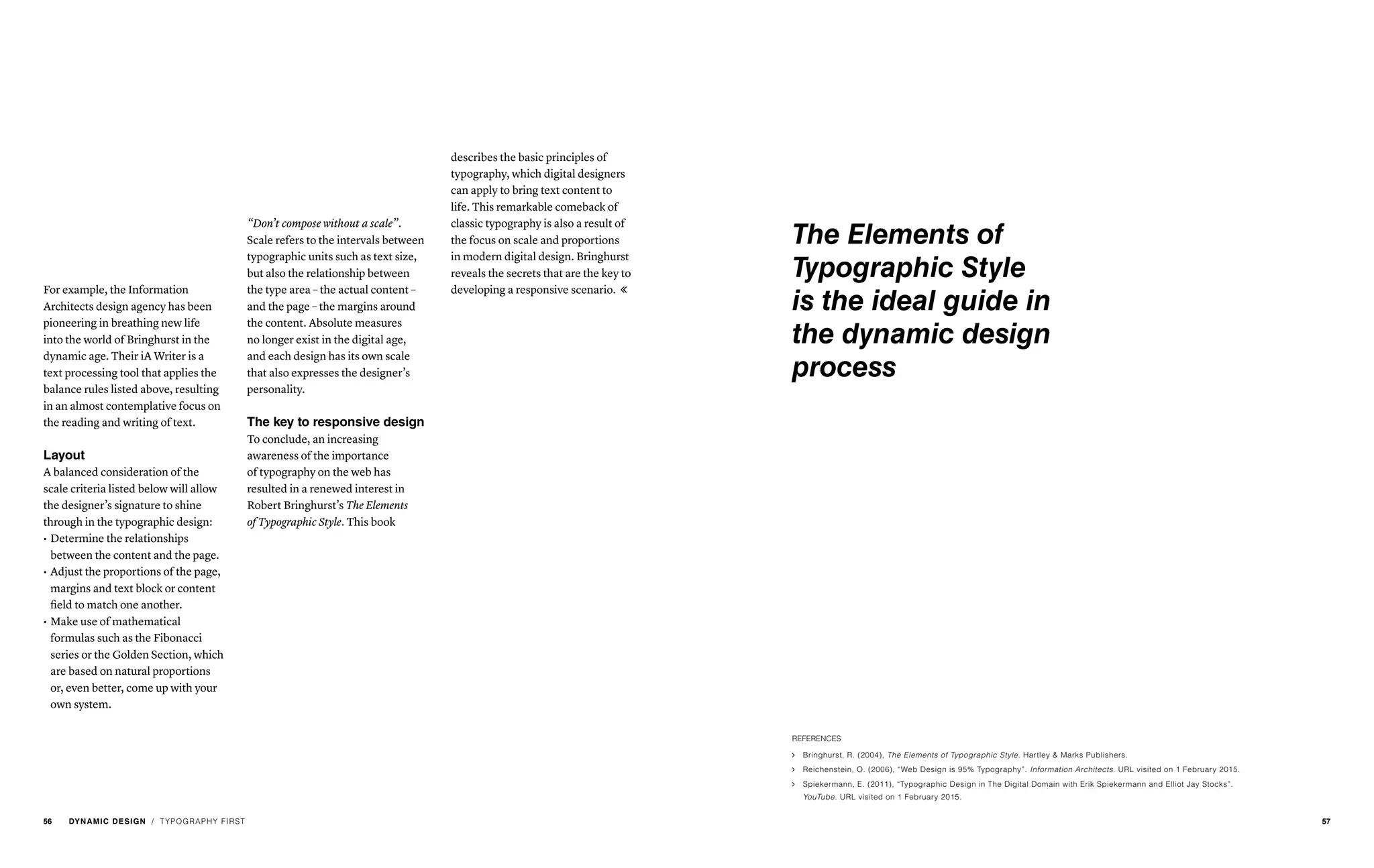 “Don’t compose without a scale”.
Scale refers to the intervals between
typographic units such as text size,
but also the relationship between
the type area – the actual content –
and the page – the margins around
the content. Absolute measures
no longer exist in the digital age,
and each design has its own scale
that also expresses the designer’s
personality.
The key to responsive design
To conclude, an increasing
awareness of the importance
of typography on the web has
resulted in a renewed interest in
Robert Bringhurst’s The Elements
of Typographic Style. This book
For example, the Information
Architects design agency has been
pioneering in breathing new life
into the world of Bringhurst in the
dynamic age. Their iA Writer is a
text processing tool that applies the
balance rules listed above, resulting
in an almost contemplative focus on
the reading and writing of text.
Layout
A balanced consideration of the
scale criteria listed below will allow
the designer’s signature to shine
through in the typographic design:
describes the basic principles of
typography, which digital designers
can apply to bring text content to
life. This remarkable comeback of
classic typography is also a result of
the focus on scale and proportions
in modern digital design. Bringhurst
reveals the secrets that are the key to
developing a responsive scenario. 
•	Determine the relationships
between the content and the page.
•	Adjust the proportions of the page,
margins and text block or content
field to match one another.
•	Make use of mathematical
formulas such as the Fibonacci
series or the Golden Section, which
are based on natural proportions
or, even better, come up with your
own system.
REFERENCES
ąą Bringhurst, R. (2004), The Elements of Typographic Style. Hartley & Marks Publishers.
ąą Reichenstein, O. (2006), “Web Design is 95% Typography”. Information Architects. URL visited on 1 February 2015.
ąą Spiekermann, E. (2011), “Typographic Design in The Digital Domain with Erik Spiekermann and Elliot Jay Stocks”.
YouTube. URL visited on 1 February 2015.
/ TYPOGRAPHY FIRST
The Elements of
Typographic Style
is the ideal guide in
the dynamic design
process
56 DYNAMIC DESIGN 57
 