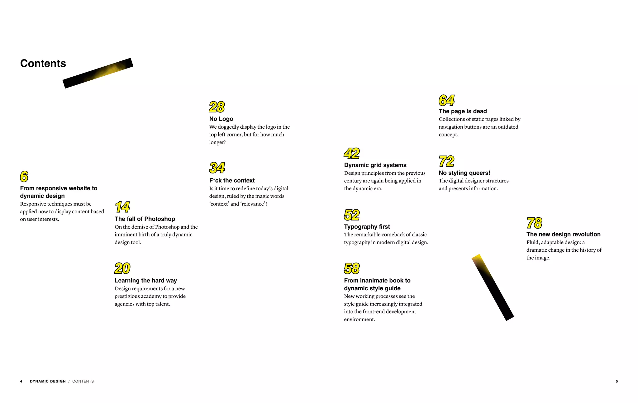 / CONTENTS
From responsive website to
dynamic design
Responsive techniques must be
applied now to display content based
on user interests.
Learning the hard way
Design requirements for a new
prestigious academy to provide
agencies with top talent.
No Logo
We doggedly display the logo in the
top left corner, but for how much
longer?
The fall of Photoshop
On the demise of Photoshop and the
imminent birth of a truly dynamic
design tool.
F*ck the context
Is it time to redefine today’s digital
design, ruled by the magic words
‘context’ and ‘relevance’?
Dynamic grid systems
Design principles from the previous
century are again being applied in
the dynamic era.
From inanimate book to
dynamic style guide
New working processes see the
style guide increasingly integrated
into the front-end development
environment.
The page is dead
Collections of static pages linked by
navigation buttons are an outdated
concept.
No styling queers!
The digital designer structures
and presents information.
The new design revolution
Fluid, adaptable design: a
dramatic change in the history of
the image.
Typography first
The remarkable comeback of classic
typography in modern digital design.
6
42
14
5820
6428
72
78
52
34
Contents
4 DYNAMIC DESIGN 5
 