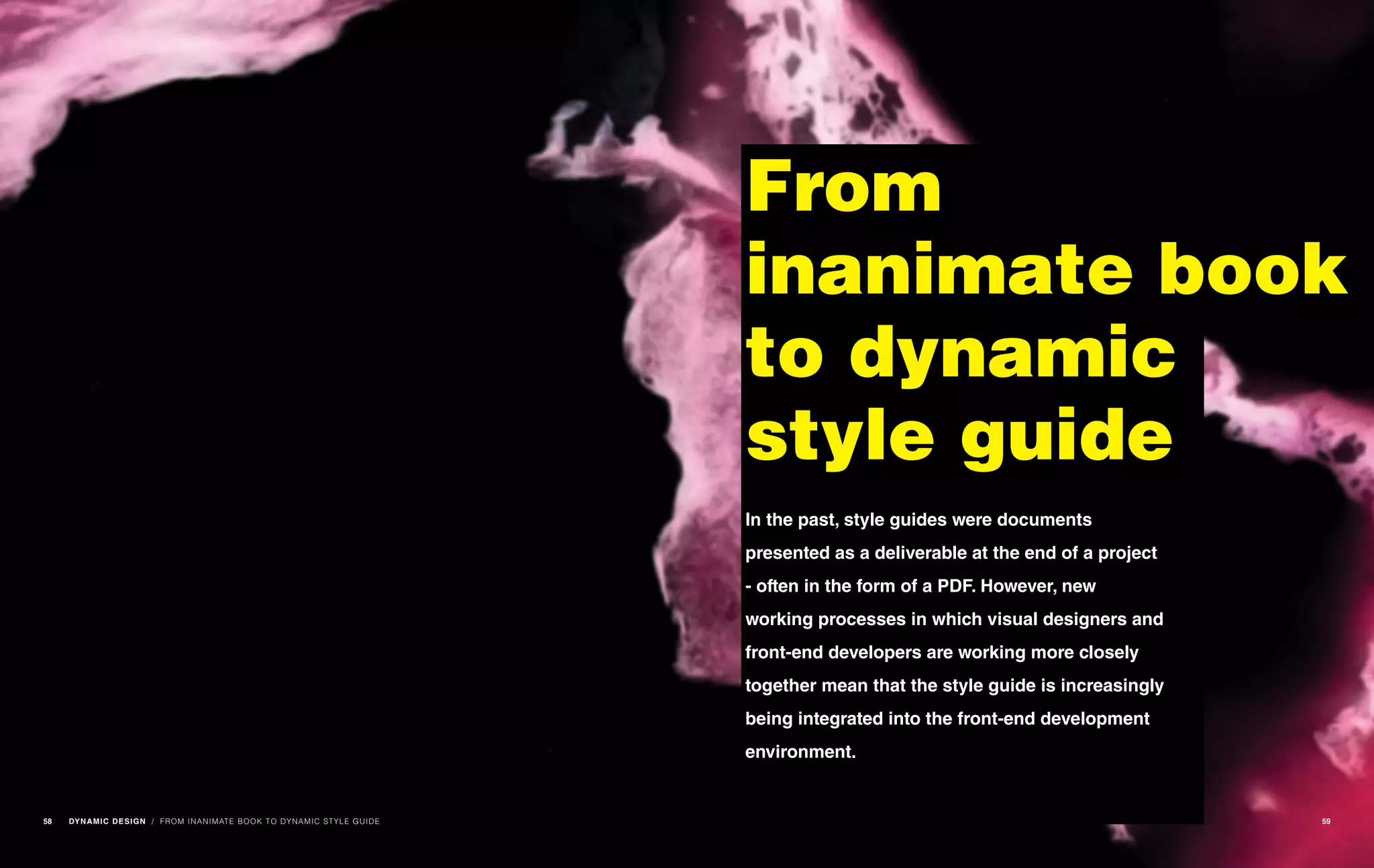 / FROM INANIMATE BOOK TO DYNAMIC STYLE GUIDE
From
inanimate book
to dynamic
style guide
In the past, style guides were documents
presented as a deliverable at the end of a project
- often in the form of a PDF. However, new
working processes in which visual designers and
front-end developers are working more closely
together mean that the style guide is increasingly
being integrated into the front-end development
environment.
58 DYNAMIC DESIGN 59
 