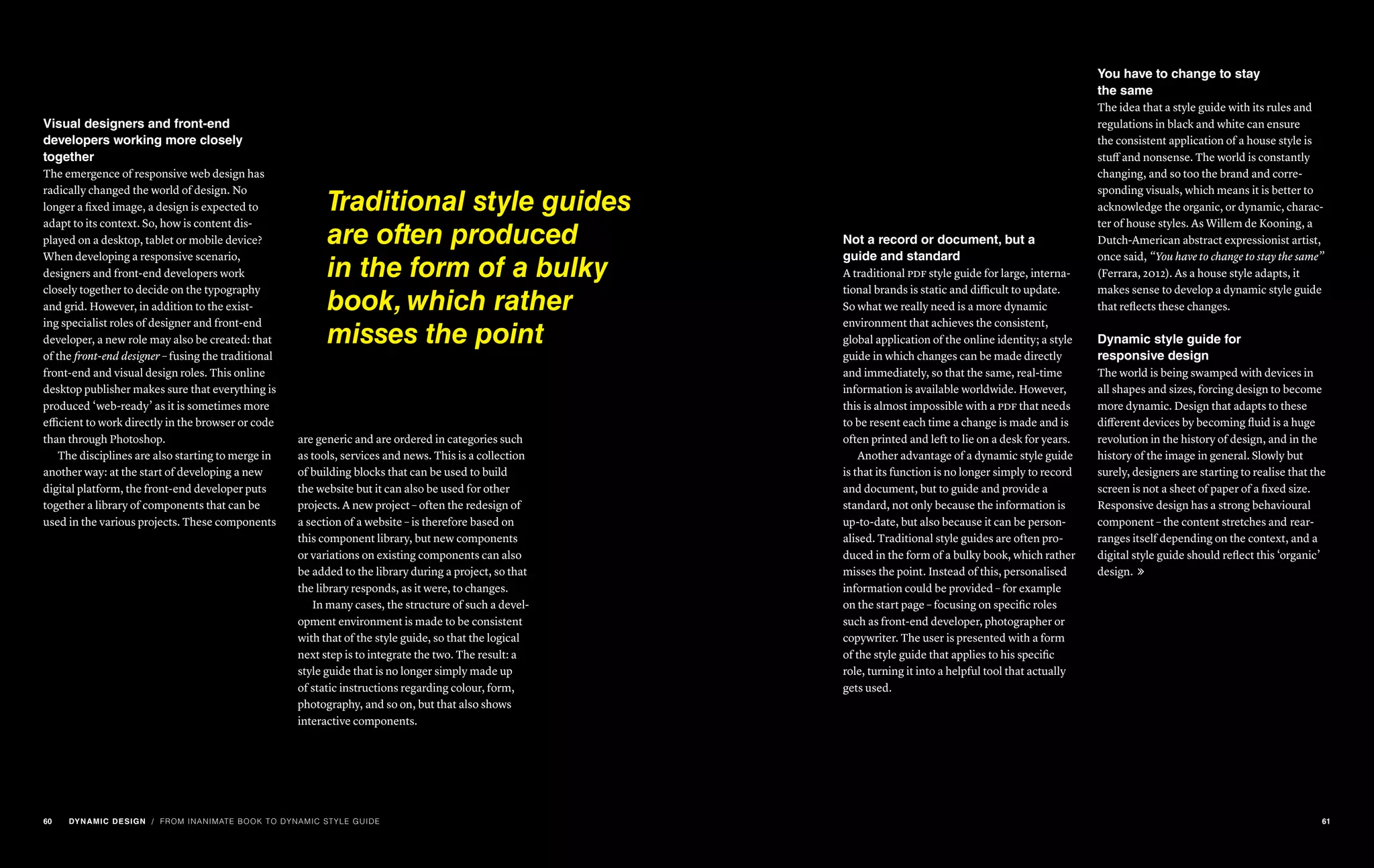 Visual designers and front-end
developers working more closely
together
The emergence of responsive web design has
radically changed the world of design. No
longer a fixed image, a design is expected to
adapt to its context. So, how is content dis-
played on a desktop, tablet or mobile device?
When developing a responsive scenario,
designers and front-end developers work
closely together to decide on the typography
and grid. However, in addition to the exist-
ing specialist roles of designer and front-end
developer, a new role may also be created: that
of the front-end designer – fusing the traditional
front-end and visual design roles. This online
desktop publisher makes sure that everything is
produced ‘web-ready’ as it is sometimes more
efficient to work directly in the browser or code
than through Photoshop.
The disciplines are also starting to merge in
another way: at the start of developing a new
digital platform, the front-end developer puts
together a library of components that can be
used in the various projects. These components
are generic and are ordered in categories such
as tools, services and news. This is a collection
of building blocks that can be used to build
the website but it can also be used for other
projects. A new project – often the redesign of
a section of a website – is therefore based on
this component library, but new components
or variations on existing components can also
be added to the library during a project, so that
the library responds, as it were, to changes.
In many cases, the structure of such a devel-
opment environment is made to be consistent
with that of the style guide, so that the logical
next step is to integrate the two. The result: a
style guide that is no longer simply made up
of static instructions regarding colour, form,
photography, and so on, but that also shows
interactive components.
Traditional style guides
are often produced
in the form of a bulky
book, which rather
misses the point
/ FROM INANIMATE BOOK TO DYNAMIC STYLE GUIDE
Not a record or document, but a
guide and standard
A traditional pdf style guide for large, interna-
tional brands is static and difficult to update.
So what we really need is a more dynamic
environment that achieves the consistent,
global application of the online identity; a style
guide in which changes can be made directly
and immediately, so that the same, real-time
information is available worldwide. However,
this is almost impossible with a pdf that needs
to be resent each time a change is made and is
often printed and left to lie on a desk for years.
Another advantage of a dynamic style guide
is that its function is no longer simply to record
and document, but to guide and provide a
standard, not only because the information is
up-to-date, but also because it can be person-
alised. Traditional style guides are often pro-
duced in the form of a bulky book, which rather
misses the point. Instead of this, personalised
information could be provided – for example
on the start page – focusing on specific roles
such as front-end developer, photographer or
copywriter. The user is presented with a form
of the style guide that applies to his specific
role, turning it into a helpful tool that actually
gets used.
You have to change to stay
the same
The idea that a style guide with its rules and
regulations in black and white can ensure
the consistent application of a house style is
stuff and nonsense. The world is constantly
changing, and so too the brand and corre-
sponding visuals, which means it is better to
acknowledge the organic, or dynamic, charac-
ter of house styles. As Willem de Kooning, a
Dutch-American abstract expressionist artist,
once said, “You have to change to stay the same”
(Ferrara, 2012). As a house style adapts, it
makes sense to develop a dynamic style guide
that reflects these changes.
Dynamic style guide for
responsive design
The world is being swamped with devices in
all shapes and sizes, forcing design to become
more dynamic. Design that adapts to these
different devices by becoming fluid is a huge
revolution in the history of design, and in the
history of the image in general. Slowly but
surely, designers are starting to realise that the
screen is not a sheet of paper of a fixed size.
Responsive design has a strong behavioural
component – the content stretches and rear-
ranges itself depending on the context, and a
digital style guide should reflect this ‘organic’
design. 
60 DYNAMIC DESIGN 61
 