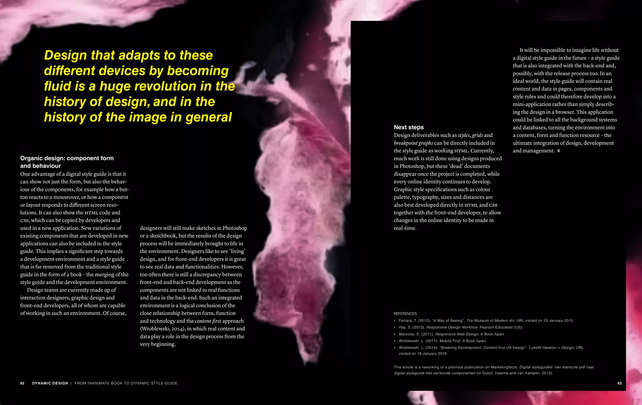 Organic design: component form
and behaviour
One advantage of a digital style guide is that it
can show not just the form, but also the behav-
iour of the components, for example how a but-
ton reacts to a mouseover, or how a component
or layout responds to different screen reso-
lutions. It can also show the html code and
css, which can be copied by developers and
used in a new application. New variations of
existing components that are developed in new
applications can also be included in the style
guide. This implies a significant step towards
a development environment and a style guide
that is far removed from the traditional style
guide in the form of a book – the merging of the
style guide and the development environment.
Design teams are currently made up of
interaction designers, graphic design and
front-end developers, all of whom are capable
of working in such an environment. Of course,
designers will still make sketches in Photoshop
or a sketchbook, but the results of the design
process will be immediately brought to life in
the environment. Designers like to see ‘living’
design, and for front-end developers it is great
to see real data and functionalities. However,
too often there is still a discrepancy between
front-end and back-end development as the
components are not linked to real functions
and data in the back-end. Such an integrated
environment is a logical conclusion of the
close relationship between form, function
and technology and the content first approach
(Wroblewski, 2014), in which real content and
data play a role in the design process from the
very beginning.
Next steps
Design deliverables such as styles, grids and
breakpoint graphs can be directly included in
the style guide as working html. Currently,
much work is still done using designs produced
in Photoshop, but these ‘dead’ documents
disappear once the project is completed, while
every online identity continues to develop.
Graphic style specifications such as colour
palette, typography, sizes and distances are
also best developed directly in html and css
together with the front-end developer, to allow
changes in the online identity to be made in
real-time.
It will be impossible to imagine life without
a digital style guide in the future – a style guide
that is also integrated with the back-end and,
possibly, with the release process too. In an
ideal world, the style guide will contain real
content and data in pages, components and
style rules and could therefore develop into a
mini-application rather than simply describ-
ing the design in a browser. This application
could be linked to all the background systems
and databases, turning the environment into
a content, form and function resource – the
ultimate integration of design, development
and management. 
REFERENCES
ąą Ferrara, T. (2012), “A Way of Seeing”, The Museum of Modern Art. URL visited on 25 January 2015.
ąą Hay, S. (2013), Responsive Design Workflow. Pearson Education (US).
ąą Marcotte, E. (2011), Responsive Web Design. A Book Apart.
ąą Wroblewski, L. (2011), Mobile First. A Book Apart.
ąą Wroblewski, L. (2014), “Breaking Development: Content-first UX Design”, LukeW Ideation + Design. URL
visited on 18 January 2015.
This article is a reworking of a previous publication on Marketingfacts: Digital styleguides: van statische pdf naar
digital styleguide met werkende componenten (in Dutch; Haaima and van Kampen, 2013).
/ FROM INANIMATE BOOK TO DYNAMIC STYLE GUIDE
Design that adapts to these
different devices by becoming
fluid is a huge revolution in the
history of design, and in the
history of the image in general
62 DYNAMIC DESIGN 63
 