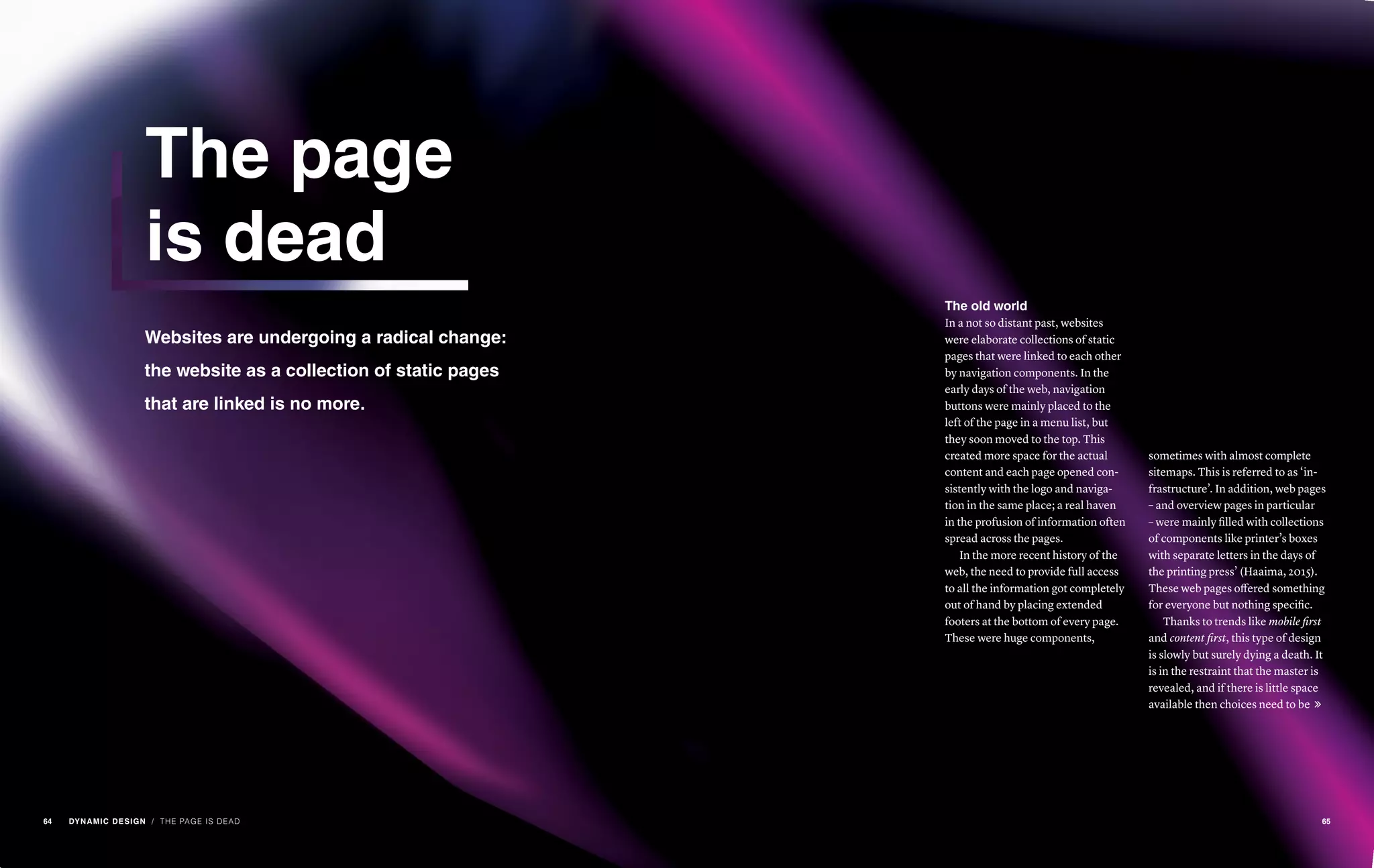 Websites are undergoing a radical change:
the website as a collection of static pages
that are linked is no more.
The page
is dead
/ THE PAGE IS DEAD
The old world
In a not so distant past, websites
were elaborate collections of static
pages that were linked to each other
by navigation components. In the
early days of the web, navigation
buttons were mainly placed to the
left of the page in a menu list, but
they soon moved to the top. This
created more space for the actual
content and each page opened con-
sistently with the logo and naviga-
tion in the same place; a real haven
in the profusion of information often
spread across the pages.
In the more recent history of the
web, the need to provide full access
to all the information got completely
out of hand by placing extended
footers at the bottom of every page.
These were huge components,
sometimes with almost complete
sitemaps. This is referred to as ‘in-
frastructure’. In addition, web pages
– and overview pages in particular
– were mainly filled with collections
of components like printer’s boxes
with separate letters in the days of
the printing press’ (Haaima, 2015).
These web pages offered something
for everyone but nothing specific.
Thanks to trends like mobile first
and content first, this type of design
is slowly but surely dying a death. It
is in the restraint that the master is
revealed, and if there is little space
available then choices need to be 
64 DYNAMIC DESIGN 65
 