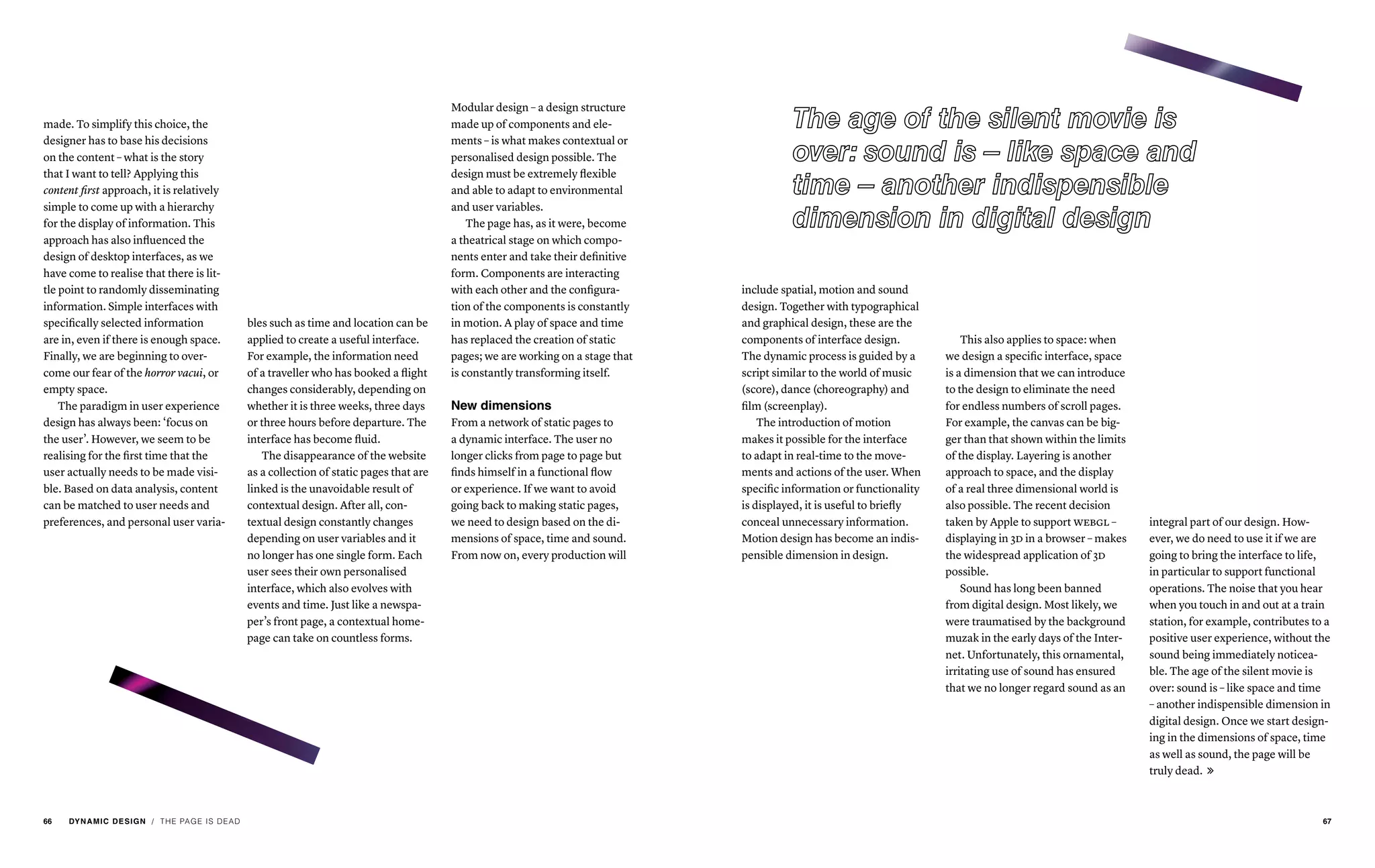 bles such as time and location can be
applied to create a useful interface.
For example, the information need
of a traveller who has booked a flight
changes considerably, depending on
whether it is three weeks, three days
or three hours before departure. The
interface has become fluid.
The disappearance of the website
as a collection of static pages that are
linked is the unavoidable result of
contextual design. After all, con-
textual design constantly changes
depending on user variables and it
no longer has one single form. Each
user sees their own personalised
interface, which also evolves with
events and time. Just like a newspa-
per’s front page, a contextual home-
page can take on countless forms.
Modular design – a design structure
made up of components and ele-
ments – is what makes contextual or
personalised design possible. The
design must be extremely flexible
and able to adapt to environmental
and user variables.
The page has, as it were, become
a theatrical stage on which compo-
nents enter and take their definitive
form. Components are interacting
with each other and the configura-
tion of the components is constantly
in motion. A play of space and time
has replaced the creation of static
pages; we are working on a stage that
is constantly transforming itself.
New dimensions
From a network of static pages to
a dynamic interface. The user no
longer clicks from page to page but
finds himself in a functional flow
or experience. If we want to avoid
going back to making static pages,
we need to design based on the di-
mensions of space, time and sound.
From now on, every production will
/ THE PAGE IS DEAD
made. To simplify this choice, the
designer has to base his decisions
on the content – what is the story
that I want to tell? Applying this
content first approach, it is relatively
simple to come up with a hierarchy
for the display of information. This
approach has also influenced the
design of desktop interfaces, as we
have come to realise that there is lit-
tle point to randomly disseminating
information. Simple interfaces with
specifically selected information
are in, even if there is enough space.
Finally, we are beginning to over-
come our fear of the horror vacui, or
empty space.
The paradigm in user experience
design has always been: ‘focus on
the user’. However, we seem to be
realising for the first time that the
user actually needs to be made visi-
ble. Based on data analysis, content
can be matched to user needs and
preferences, and personal user varia-
include spatial, motion and sound
design. Together with typographical
and graphical design, these are the
components of interface design.
The dynamic process is guided by a
script similar to the world of music
(score), dance (choreography) and
film (screenplay).
The introduction of motion
makes it possible for the interface
to adapt in real-time to the move-
ments and actions of the user. When
specific information or functionality
is displayed, it is useful to briefly
conceal unnecessary information.
Motion design has become an indis-
pensible dimension in design.
This also applies to space: when
we design a specific interface, space
is a dimension that we can introduce
to the design to eliminate the need
for endless numbers of scroll pages.
For example, the canvas can be big-
ger than that shown within the limits
of the display. Layering is another
approach to space, and the display
of a real three dimensional world is
also possible. The recent decision
taken by Apple to support webgl –
displaying in 3d in a browser – makes
the widespread application of 3d
possible.
Sound has long been banned
from digital design. Most likely, we
were traumatised by the background
muzak in the early days of the Inter-
net. Unfortunately, this ornamental,
irritating use of sound has ensured
that we no longer regard sound as an
integral part of our design. How-
ever, we do need to use it if we are
going to bring the interface to life,
in particular to support functional
operations. The noise that you hear
when you touch in and out at a train
station, for example, contributes to a
positive user experience, without the
sound being immediately noticea-
ble. The age of the silent movie is
over: sound is – like space and time
– another indispensible dimension in
digital design. Once we start design-
ing in the dimensions of space, time
as well as sound, the page will be
truly dead. 
66 DYNAMIC DESIGN 67
 