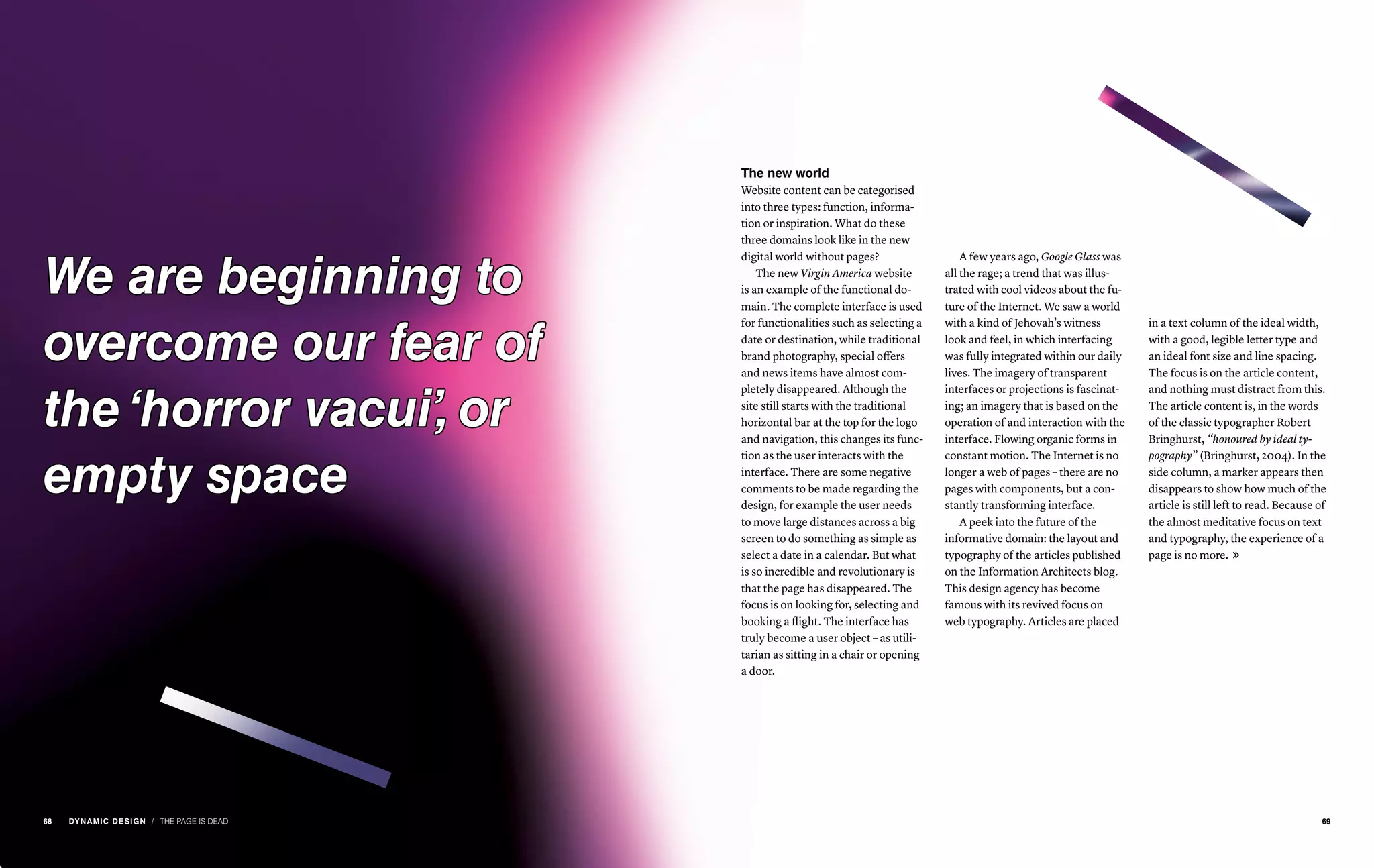 / THE PAGE IS DEAD
The new world
Website content can be categorised
into three types: function, informa-
tion or inspiration. What do these
three domains look like in the new
digital world without pages?
The new Virgin America website
is an example of the functional do-
main. The complete interface is used
for functionalities such as selecting a
date or destination, while traditional
brand photography, special offers
and news items have almost com-
pletely disappeared. Although the
site still starts with the traditional
horizontal bar at the top for the logo
and navigation, this changes its func-
tion as the user interacts with the
interface. There are some negative
comments to be made regarding the
design, for example the user needs
to move large distances across a big
screen to do something as simple as
select a date in a calendar. But what
is so incredible and revolutionary is
that the page has disappeared. The
focus is on looking for, selecting and
booking a flight. The interface has
truly become a user object – as utili-
tarian as sitting in a chair or opening
a door.
A few years ago, Google Glass was
all the rage; a trend that was illus-
trated with cool videos about the fu-
ture of the Internet. We saw a world
with a kind of Jehovah’s witness
look and feel, in which interfacing
was fully integrated within our daily
lives. The imagery of transparent
interfaces or projections is fascinat-
ing; an imagery that is based on the
operation of and interaction with the
interface. Flowing organic forms in
constant motion. The Internet is no
longer a web of pages – there are no
pages with components, but a con-
stantly transforming interface.
A peek into the future of the
informative domain: the layout and
typography of the articles published
on the Information Architects blog.
This design agency has become
famous with its revived focus on
web typography. Articles are placed
in a text column of the ideal width,
with a good, legible letter type and
an ideal font size and line spacing.
The focus is on the article content,
and nothing must distract from this.
The article content is, in the words
of the classic typographer Robert
Bringhurst, “honoured by ideal ty-
pography” (Bringhurst, 2004). In the
side column, a marker appears then
disappears to show how much of the
article is still left to read. Because of
the almost meditative focus on text
and typography, the experience of a
page is no more. 
We are beginning to
overcome our fear of
the ‘horror vacui’, or
empty space
6968 DYNAMIC DESIGN
 