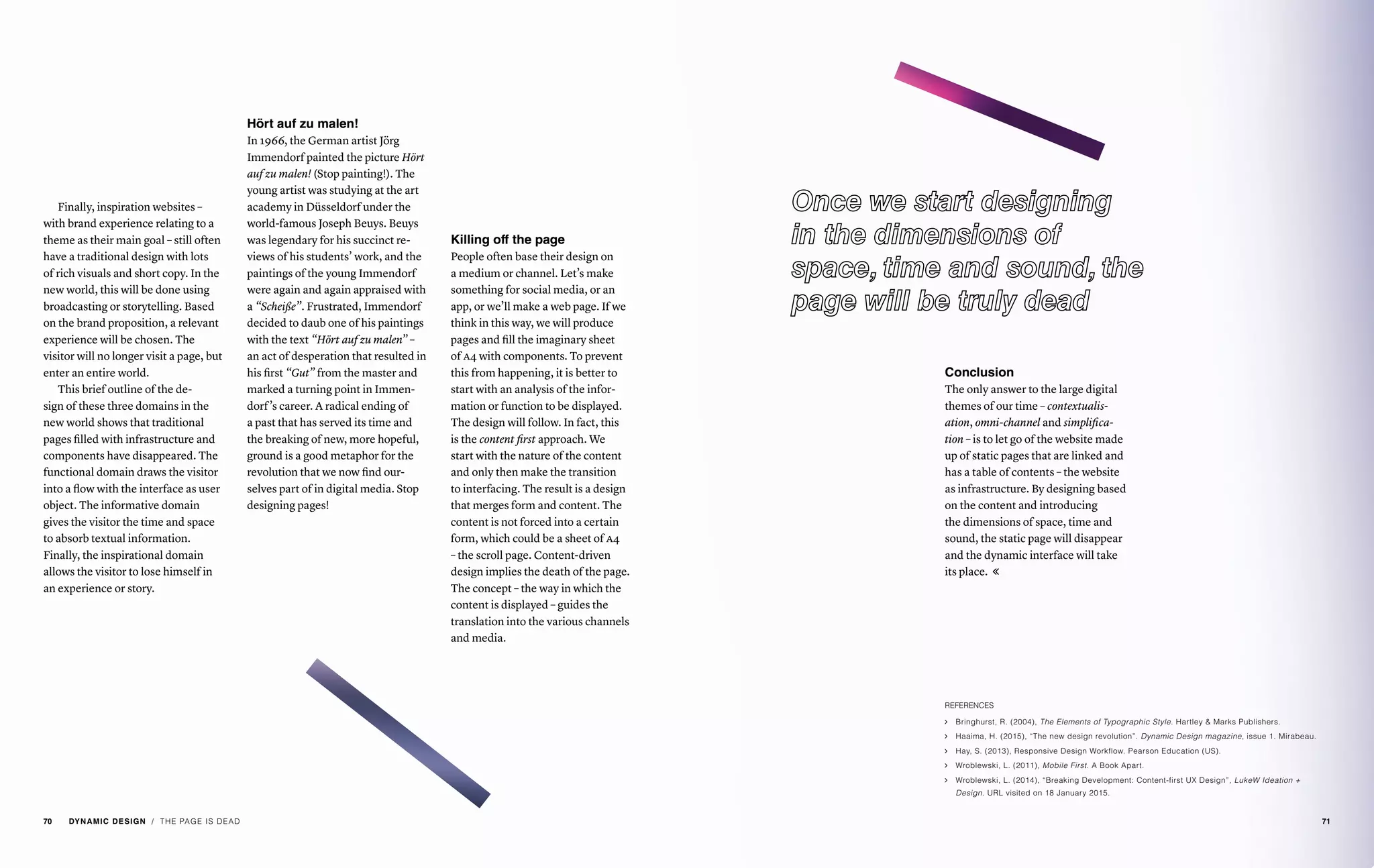 Finally, inspiration websites –
with brand experience relating to a
theme as their main goal – still often
have a traditional design with lots
of rich visuals and short copy. In the
new world, this will be done using
broadcasting or storytelling. Based
on the brand proposition, a relevant
experience will be chosen. The
visitor will no longer visit a page, but
enter an entire world.
This brief outline of the de-
sign of these three domains in the
new world shows that traditional
pages filled with infrastructure and
components have disappeared. The
functional domain draws the visitor
into a flow with the interface as user
object. The informative domain
gives the visitor the time and space
to absorb textual information.
Finally, the inspirational domain
allows the visitor to lose himself in
an experience or story.
Hört auf zu malen!
In 1966, the German artist Jörg
Immendorf painted the picture Hört
auf zu malen! (Stop painting!). The
young artist was studying at the art
academy in Düsseldorf under the
world-famous Joseph Beuys. Beuys
was legendary for his succinct re-
views of his students’ work, and the
paintings of the young Immendorf
were again and again appraised with
a “Scheiße”. Frustrated, Immendorf
decided to daub one of his paintings
with the text “Hört auf zu malen” –
an act of desperation that resulted in
his first “Gut” from the master and
marked a turning point in Immen-
dorf’s career. A radical ending of
a past that has served its time and
the breaking of new, more hopeful,
ground is a good metaphor for the
revolution that we now find our-
selves part of in digital media. Stop
designing pages!
Killing off the page
People often base their design on
a medium or channel. Let’s make
something for social media, or an
app, or we’ll make a web page. If we
think in this way, we will produce
pages and fill the imaginary sheet
of a4 with components. To prevent
this from happening, it is better to
start with an analysis of the infor-
mation or function to be displayed.
The design will follow. In fact, this
is the content first approach. We
start with the nature of the content
and only then make the transition
to interfacing. The result is a design
that merges form and content. The
content is not forced into a certain
form, which could be a sheet of a4
– the scroll page. Content-driven
design implies the death of the page.
The concept – the way in which the
content is displayed – guides the
translation into the various channels
and media.
Conclusion
The only answer to the large digital
themes of our time – contextualis-
ation, omni-channel and simplifica-
tion – is to let go of the website made
up of static pages that are linked and
has a table of contents – the website
as infrastructure. By designing based
on the content and introducing
the dimensions of space, time and
sound, the static page will disappear
and the dynamic interface will take
its place. 
REFERENCES
ąą Bringhurst, R. (2004), The Elements of Typographic Style. Hartley & Marks Publishers.
ąą Haaima, H. (2015), “The new design revolution”. Dynamic Design magazine, issue 1. Mirabeau.
ąą Hay, S. (2013), Responsive Design Workflow. Pearson Education (US).
ąą Wroblewski, L. (2011), Mobile First. A Book Apart.
ąą Wroblewski, L. (2014), “Breaking Development: Content-first UX Design”, LukeW Ideation +
Design. URL visited on 18 January 2015.
/ THE PAGE IS DEAD70 DYNAMIC DESIGN 71
 