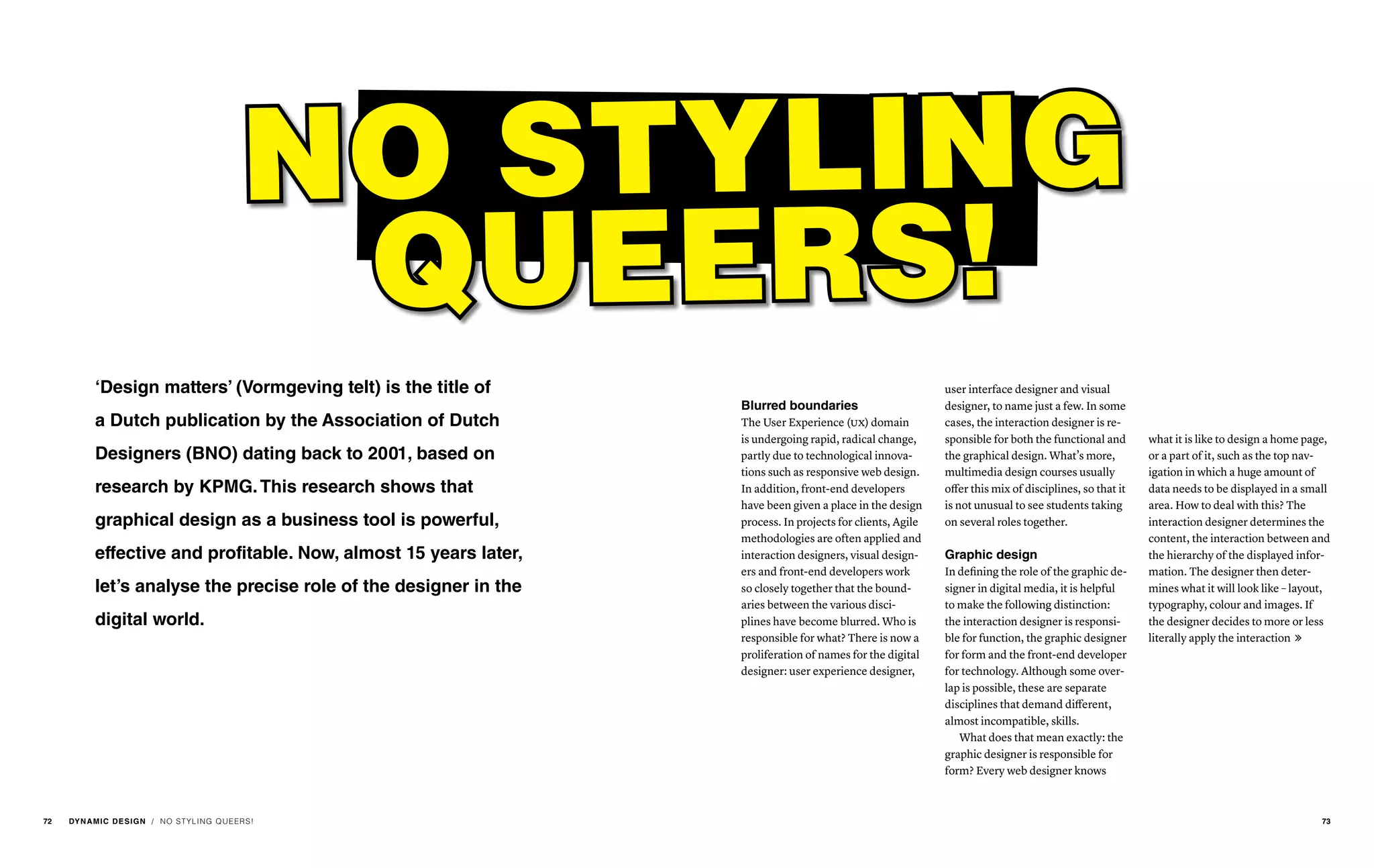 / NO STYLING QUEERS!
‘Design matters’ (Vormgeving telt) is the title of
a Dutch publication by the Association of Dutch
Designers (BNO) dating back to 2001, based on
research by KPMG.This research shows that
graphical design as a business tool is powerful,
effective and profitable. Now, almost 15 years later,
let’s analyse the precise role of the designer in the
digital world.
NO STYLING
QUEERS!
user interface designer and visual
designer, to name just a few. In some
cases, the interaction designer is re-
sponsible for both the functional and
the graphical design. What’s more,
multimedia design courses usually
offer this mix of disciplines, so that it
is not unusual to see students taking
on several roles together.
Graphic design
In defining the role of the graphic de-
signer in digital media, it is helpful
to make the following distinction:
the interaction designer is responsi-
ble for function, the graphic designer
for form and the front-end developer
for technology. Although some over-
lap is possible, these are separate
disciplines that demand different,
almost incompatible, skills.
What does that mean exactly: the
graphic designer is responsible for
form? Every web designer knows
what it is like to design a home page,
or a part of it, such as the top nav-
igation in which a huge amount of
data needs to be displayed in a small
area. How to deal with this? The
interaction designer determines the
content, the interaction between and
the hierarchy of the displayed infor-
mation. The designer then deter-
mines what it will look like – layout,
typography, colour and images. If
the designer decides to more or less
literally apply the interaction 
Blurred boundaries
The User Experience (ux) domain
is undergoing rapid, radical change,
partly due to technological innova-
tions such as responsive web design.
In addition, front-end developers
have been given a place in the design
process. In projects for clients, Agile
methodologies are often applied and
interaction designers, visual design-
ers and front-end developers work
so closely together that the bound-
aries between the various disci-
plines have become blurred. Who is
responsible for what? There is now a
proliferation of names for the digital
designer: user experience designer,
72 DYNAMIC DESIGN 73
 