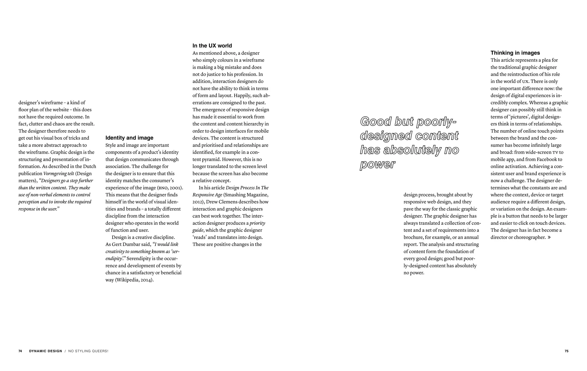 / NO STYLING QUEERS!
designer’s wireframe – a kind of
floor plan of the website – this does
not have the required outcome. In
fact, clutter and chaos are the result.
The designer therefore needs to
get out his visual box of tricks and
take a more abstract approach to
the wireframe. Graphic design is the
structuring and presentation of in-
formation. As described in the Dutch
publication Vormgeving telt (Design
matters), “Designers go a step further
than the written content. They make
use of non-verbal elements to control
perception and to invoke the required
response in the user.”
Identity and image
Style and image are important
components of a product’s identity
that design communicates through
association. The challenge for
the designer is to ensure that this
identity matches the consumer’s
experience of the image (bno, 2001).
This means that the designer finds
himself in the world of visual iden-
tities and brands – a totally different
discipline from the interaction
designer who operates in the world
of function and user.
Design is a creative discipline.
As Gert Dumbar said, “I would link
creativity to something known as ‘ser-
endipity’.” Serendipity is the occur-
rence and development of events by
chance in a satisfactory or beneficial
way (Wikipedia, 2014).
In the UX world
As mentioned above, a designer
who simply colours in a wireframe
is making a big mistake and does
not do justice to his profession. In
addition, interaction designers do
not have the ability to think in terms
of form and layout. Happily, such ab-
errations are consigned to the past.
The emergence of responsive design
has made it essential to work from
the content and content hierarchy in
order to design interfaces for mobile
devices. The content is structured
and prioritised and relationships are
identified, for example in a con-
tent pyramid. However, this is no
longer translated to the screen level
because the screen has also become
a relative concept.
In his article Design Process In The
Responsive Age (Smashing Magazine,
2012), Drew Clemens describes how
interaction and graphic designers
can best work together. The inter-
action designer produces a priority
guide, which the graphic designer
‘reads’ and translates into design.
These are positive changes in the
design process, brought about by
responsive web design, and they
pave the way for the classic graphic
designer. The graphic designer has
always translated a collection of con-
tent and a set of requirements into a
brochure, for example, or an annual
report. The analysis and structuring
of content form the foundation of
every good design; good but poor-
ly-designed content has absolutely
no power.
Thinking in images
This article represents a plea for
the traditional graphic designer
and the reintroduction of his role
in the world of ux. There is only
one important difference now: the
design of digital experiences is in-
credibly complex. Whereas a graphic
designer can possibly still think in
terms of ‘pictures’, digital design-
ers think in terms of relationships.
The number of online touch points
between the brand and the con-
sumer has become infinitely large
and broad: from wide-screen tv to
mobile app, and from Facebook to
online activation. Achieving a con-
sistent user and brand experience is
now a challenge. The designer de-
termines what the constants are and
where the context, device or target
audience require a different design,
or variation on the design. An exam-
ple is a button that needs to be larger
and easier to click on touch devices.
The designer has in fact become a
director or choreographer. 
74 DYNAMIC DESIGN 75
 