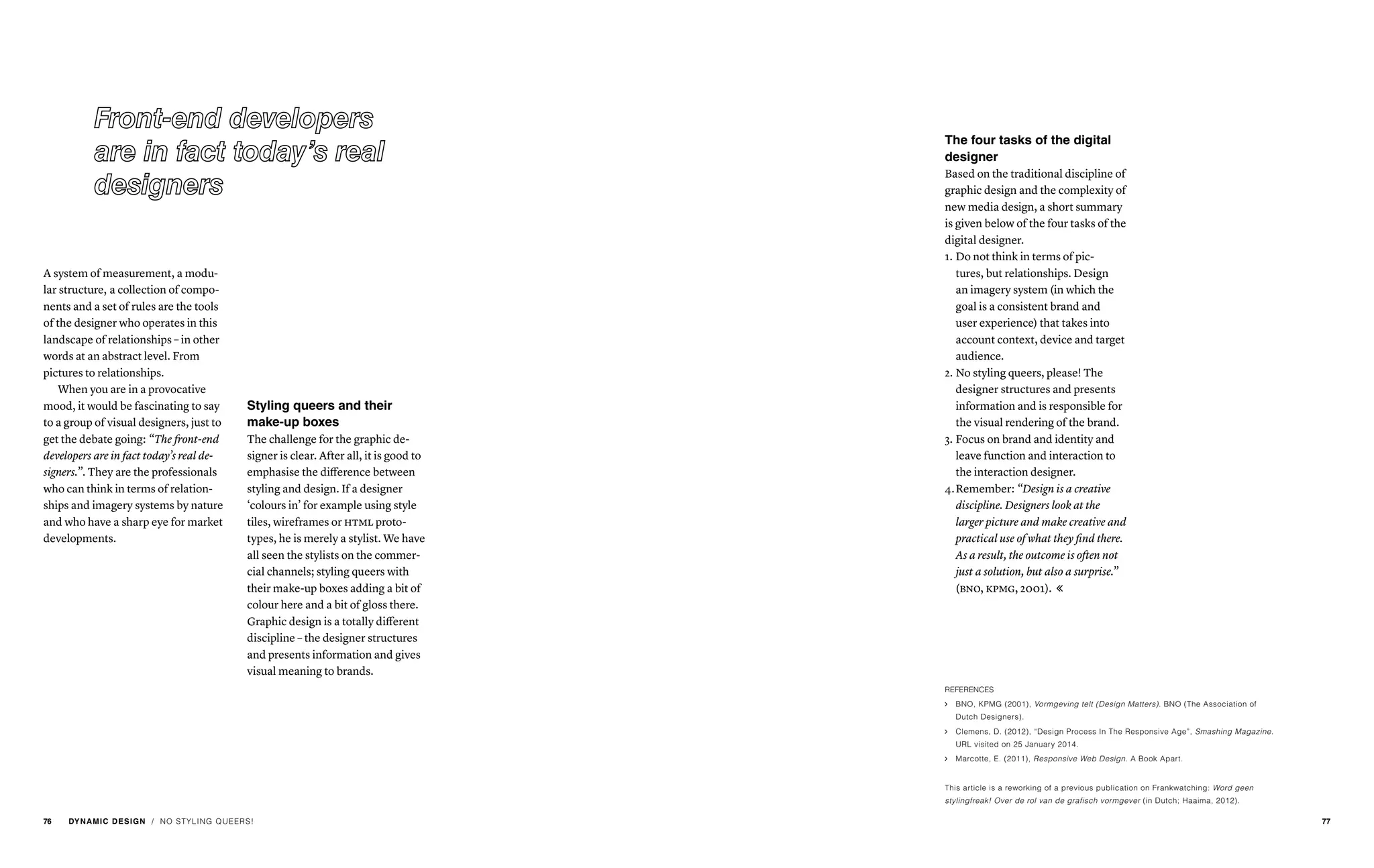 / NO STYLING QUEERS!
A system of measurement, a modu-
lar structure, a collection of compo-
nents and a set of rules are the tools
of the designer who operates in this
landscape of relationships – in other
words at an abstract level. From
pictures to relationships.
When you are in a provocative
mood, it would be fascinating to say
to a group of visual designers, just to
get the debate going: “The front-end
developers are in fact today’s real de-
signers.”. They are the professionals
who can think in terms of relation-
ships and imagery systems by nature
and who have a sharp eye for market
developments.
Styling queers and their
make-up boxes
The challenge for the graphic de-
signer is clear. After all, it is good to
emphasise the difference between
styling and design. If a designer
‘colours in’ for example using style
tiles, wireframes or html proto-
types, he is merely a stylist. We have
all seen the stylists on the commer-
cial channels; styling queers with
their make-up boxes adding a bit of
colour here and a bit of gloss there.
Graphic design is a totally different
discipline – the designer structures
and presents information and gives
visual meaning to brands.
The four tasks of the digital
designer
Based on the traditional discipline of
graphic design and the complexity of
new media design, a short summary
is given below of the four tasks of the
digital designer.
1.	Do not think in terms of pic-
tures, but relationships. Design
an imagery system (in which the
goal is a consistent brand and
user experience) that takes into
account context, device and target
audience.
2.	No styling queers, please! The
designer structures and presents
information and is responsible for
the visual rendering of the brand.
3.	Focus on brand and identity and
leave function and interaction to
the interaction designer.
4.	Remember: “Design is a creative
discipline. Designers look at the
larger picture and make creative and
practical use of what they find there.
As a result, the outcome is often not
just a solution, but also a surprise.”
(bno, kpmg, 2001). 
REFERENCES
ąą BNO, KPMG (2001), Vormgeving telt (Design Matters). BNO (The Association of
Dutch Designers).
ąą Clemens, D. (2012), “Design Process In The Responsive Age”, Smashing Magazine.
URL visited on 25 January 2014.
ąą Marcotte, E. (2011), Responsive Web Design. A Book Apart.
This article is a reworking of a previous publication on Frankwatching: Word geen
stylingfreak! Over de rol van de grafisch vormgever (in Dutch; Haaima, 2012).
76 DYNAMIC DESIGN 77
 