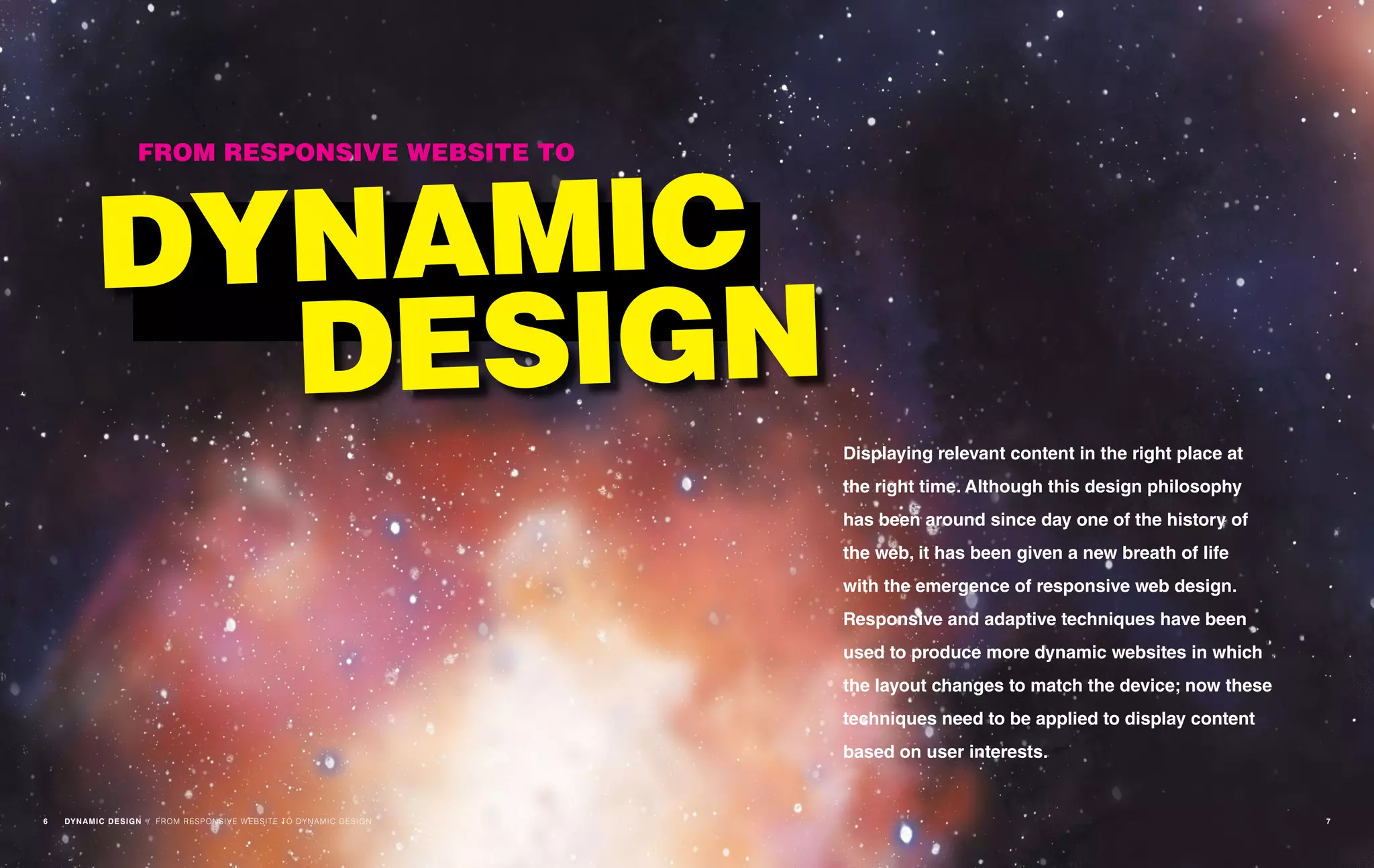 Displaying relevant content in the right place at
the right time. Although this design philosophy
has been around since day one of the history of
the web, it has been given a new breath of life
with the emergence of responsive web design.
Responsive and adaptive techniques have been
used to produce more dynamic websites in which
the layout changes to match the device; now these
techniques need to be applied to display content
based on user interests.
FROM RESPONSIVE WEBSITE TO
DYNAMIC
DESIGN
/ FROM RESPONSIVE WEBSITE TO DYNAMIC DESIGN6 DYNAMIC DESIGN 7
 