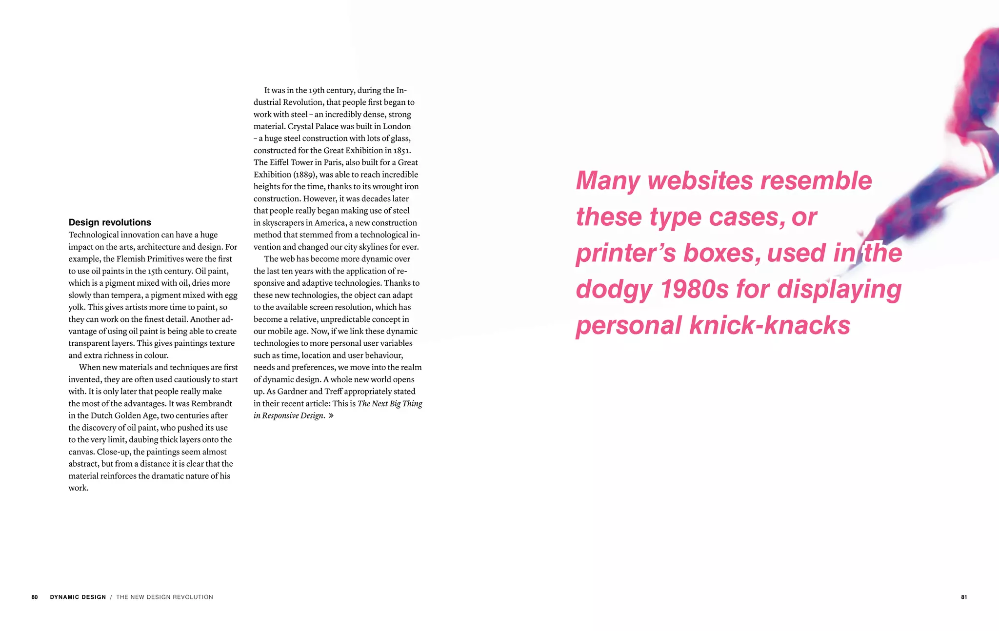 Design revolutions
Technological innovation can have a huge
impact on the arts, architecture and design. For
example, the Flemish Primitives were the first
to use oil paints in the 15th century. Oil paint,
which is a pigment mixed with oil, dries more
slowly than tempera, a pigment mixed with egg
yolk. This gives artists more time to paint, so
they can work on the finest detail. Another ad-
vantage of using oil paint is being able to create
transparent layers. This gives paintings texture
and extra richness in colour.
When new materials and techniques are first
invented, they are often used cautiously to start
with. It is only later that people really make
the most of the advantages. It was Rembrandt
in the Dutch Golden Age, two centuries after
the discovery of oil paint, who pushed its use
to the very limit, daubing thick layers onto the
canvas. Close-up, the paintings seem almost
abstract, but from a distance it is clear that the
material reinforces the dramatic nature of his
work.
It was in the 19th century, during the In-
dustrial Revolution, that people first began to
work with steel – an incredibly dense, strong
material. Crystal Palace was built in London
– a huge steel construction with lots of glass,
constructed for the Great Exhibition in 1851.
The Eiffel Tower in Paris, also built for a Great
Exhibition (1889), was able to reach incredible
heights for the time, thanks to its wrought iron
construction. However, it was decades later
that people really began making use of steel
in skyscrapers in America, a new construction
method that stemmed from a technological in-
vention and changed our city skylines for ever.
The web has become more dynamic over
the last ten years with the application of re-
sponsive and adaptive technologies. Thanks to
these new technologies, the object can adapt
to the available screen resolution, which has
become a relative, unpredictable concept in
our mobile age. Now, if we link these dynamic
technologies to more personal user variables
such as time, location and user behaviour,
needs and preferences, we move into the realm
of dynamic design. A whole new world opens
up. As Gardner and Treff appropriately stated
in their recent article: This is The Next Big Thing
in Responsive Design. 
/ THE NEW DESIGN REVOLUTION
Many websites resemble
these type cases, or
printer’s boxes, used in the
dodgy 1980s for displaying
personal knick-knacks
80 DYNAMIC DESIGN 81
 