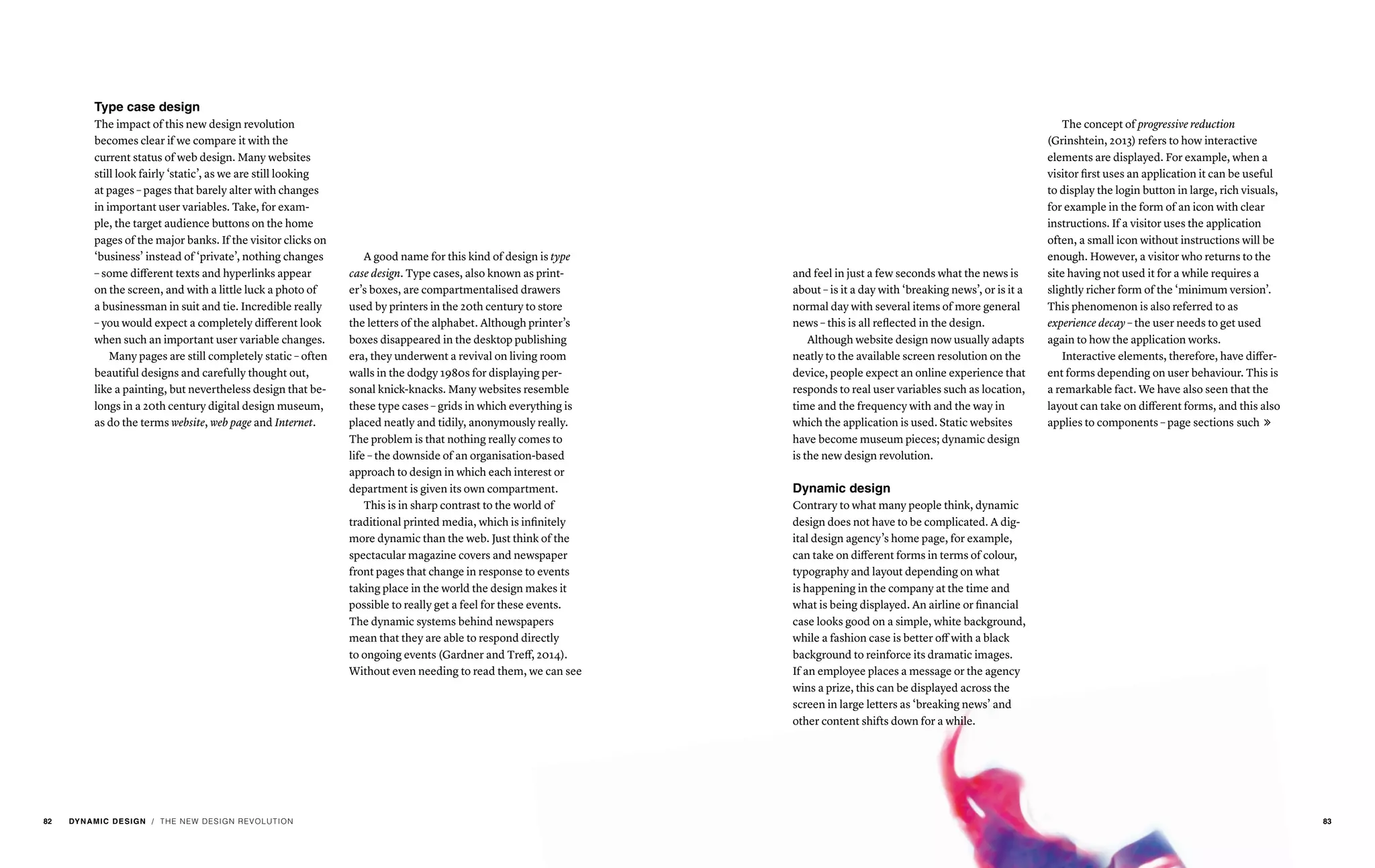 / THE NEW DESIGN REVOLUTION
Type case design
The impact of this new design revolution
becomes clear if we compare it with the
current status of web design. Many websites
still look fairly ‘static’, as we are still looking
at pages – pages that barely alter with changes
in important user variables. Take, for exam-
ple, the target audience buttons on the home
pages of the major banks. If the visitor clicks on
‘business’ instead of ‘private’, nothing changes
– some different texts and hyperlinks appear
on the screen, and with a little luck a photo of
a businessman in suit and tie. Incredible really
– you would expect a completely different look
when such an important user variable changes.
Many pages are still completely static – often
beautiful designs and carefully thought out,
like a painting, but nevertheless design that be-
longs in a 20th century digital design museum,
as do the terms website, web page and Internet.
A good name for this kind of design is type
case design. Type cases, also known as print-
er’s boxes, are compartmentalised drawers
used by printers in the 20th century to store
the letters of the alphabet. Although printer’s
boxes disappeared in the desktop publishing
era, they underwent a revival on living room
walls in the dodgy 1980s for displaying per-
sonal knick-knacks. Many websites resemble
these type cases – grids in which everything is
placed neatly and tidily, anonymously really.
The problem is that nothing really comes to
life – the downside of an organisation-based
approach to design in which each interest or
department is given its own compartment.
This is in sharp contrast to the world of
traditional printed media, which is infinitely
more dynamic than the web. Just think of the
spectacular magazine covers and newspaper
front pages that change in response to events
taking place in the world the design makes it
possible to really get a feel for these events.
The dynamic systems behind newspapers
mean that they are able to respond directly
to ongoing events (Gardner and Treff, 2014).
Without even needing to read them, we can see
and feel in just a few seconds what the news is
about – is it a day with ‘breaking news’, or is it a
normal day with several items of more general
news – this is all reflected in the design.
Although website design now usually adapts
neatly to the available screen resolution on the
device, people expect an online experience that
responds to real user variables such as location,
time and the frequency with and the way in
which the application is used. Static websites
have become museum pieces; dynamic design
is the new design revolution.
Dynamic design
Contrary to what many people think, dynamic
design does not have to be complicated. A dig-
ital design agency’s home page, for example,
can take on different forms in terms of colour,
typography and layout depending on what
is happening in the company at the time and
what is being displayed. An airline or financial
case looks good on a simple, white background,
while a fashion case is better off with a black
background to reinforce its dramatic images.
If an employee places a message or the agency
wins a prize, this can be displayed across the
screen in large letters as ‘breaking news’ and
other content shifts down for a while.
The concept of progressive reduction
(Grinshtein, 2013) refers to how interactive
elements are displayed. For example, when a
visitor first uses an application it can be useful
to display the login button in large, rich visuals,
for example in the form of an icon with clear
instructions. If a visitor uses the application
often, a small icon without instructions will be
enough. However, a visitor who returns to the
site having not used it for a while requires a
slightly richer form of the ‘minimum version’.
This phenomenon is also referred to as
experience decay – the user needs to get used
again to how the application works.
Interactive elements, therefore, have differ-
ent forms depending on user behaviour. This is
a remarkable fact. We have also seen that the
layout can take on different forms, and this also
applies to components – page sections such 
82 DYNAMIC DESIGN 83
 