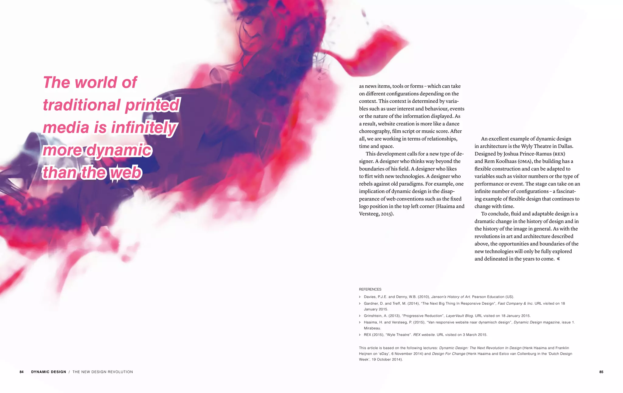 / THE NEW DESIGN REVOLUTION
The world of
traditional printed
media is infinitely
more dynamic
than the web
An excellent example of dynamic design
in architecture is the Wyly Theatre in Dallas.
Designed by Joshua Prince-Ramus (rex)
and Rem Koolhaas (oma), the building has a
flexible construction and can be adapted to
variables such as visitor numbers or the type of
performance or event. The stage can take on an
infinite number of configurations – a fascinat-
ing example of flexible design that continues to
change with time.
To conclude, fluid and adaptable design is a
dramatic change in the history of design and in
the history of the image in general. As with the
revolutions in art and architecture described
above, the opportunities and boundaries of the
new technologies will only be fully explored
and delineated in the years to come. 
as news items, tools or forms – which can take
on different configurations depending on the
context. This context is determined by varia-
bles such as user interest and behaviour, events
or the nature of the information displayed. As
a result, website creation is more like a dance
choreography, film script or music score. After
all, we are working in terms of relationships,
time and space.
This development calls for a new type of de-
signer. A designer who thinks way beyond the
boundaries of his field. A designer who likes
to flirt with new technologies. A designer who
rebels against old paradigms. For example, one
implication of dynamic design is the disap-
pearance of web conventions such as the fixed
logo position in the top left corner (Haaima and
Versteeg, 2015).
REFERENCES
ąą Davies, P.J.E. and Denny, W.B. (2010), Janson’s History of Art. Pearson Education (US).
ąą Gardner, D. and Treff, M. (2014), “The Next Big Thing In Responsive Design”, Fast Company & Inc. URL visited on 18
January 2015.
ąą Grinshtein, A. (2013), “Progressive Reduction”, LayerVault Blog. URL visited on 18 January 2015.
ąą Haaima, H. and Versteeg, P. (2015), “Van responsive website naar dynamisch design”, Dynamic Design magazine, issue 1.
Mirabeau.
ąą REX (2015), “Wyle Theatre”. REX website. URL visited on 3 March 2015.
This article is based on the following lectures: Dynamic Design: The Next Revolution In Design (Henk Haaima and Franklin
Heijnen on ‘eDay’, 6 November 2014) and Design For Change (Henk Haaima and Eelco van Collenburg in the ‘Dutch Design
Week’, 19 October 2014).
84 DYNAMIC DESIGN 85
 