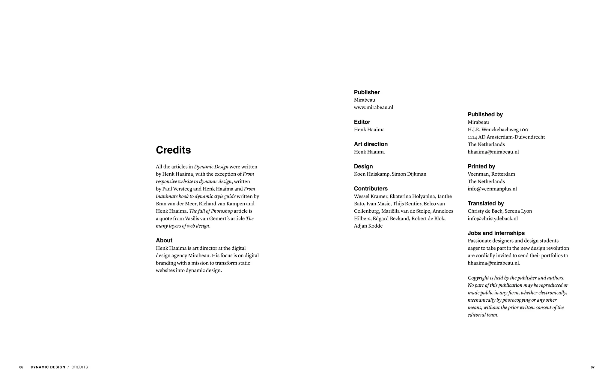 All the articles in Dynamic Design were written
by Henk Haaima, with the exception of From
responsive website to dynamic design, written
by Paul Versteeg and Henk Haaima and From
inanimate book to dynamic style guide written by
Bran van der Meer, Richard van Kampen and
Henk Haaima. The fall of Photoshop article is
a quote from Vasilis van Gemert’s article The
many layers of web design.
About
Henk Haaima is art director at the digital
design agency Mirabeau. His focus is on digital
branding with a mission to transform static
websites into dynamic design.
Published by
Mirabeau
H.J.E. Wenckebachweg 100
1114 AD Amsterdam-Duivendrecht
The Netherlands
hhaaima@mirabeau.nl
Printed by
Veenman, Rotterdam
The Netherlands
info@veenmanplus.nl
Translated by
Christy de Back, Serena Lyon
info@christydeback.nl
Jobs and internships
Passionate designers and design students
eager to take part in the new design revolution
are cordially invited to send their portfolios to
hhaaima@mirabeau.nl.
Copyright is held by the publisher and authors.
No part of this publication may be reproduced or
made public in any form, whether electronically,
mechanically by photocopying or any other
means, without the prior written consent of the
editorial team.
Publisher
Mirabeau
www.mirabeau.nl
Editor
Henk Haaima
Art direction
Henk Haaima
Design
Koen Huiskamp, Simon Dijkman
Contributers
Wessel Kramer, Ekaterina Holyapina, Ianthe
Bato, Ivan Masic, Thijs Rentier, Eelco van
Collenburg, Mariëlla van de Stolpe, Anneloes
Hilbers, Edgard Beckand, Robert de Blok,
Adjan Kodde
/ CREDITS
Credits
86 DYNAMIC DESIGN 87
 