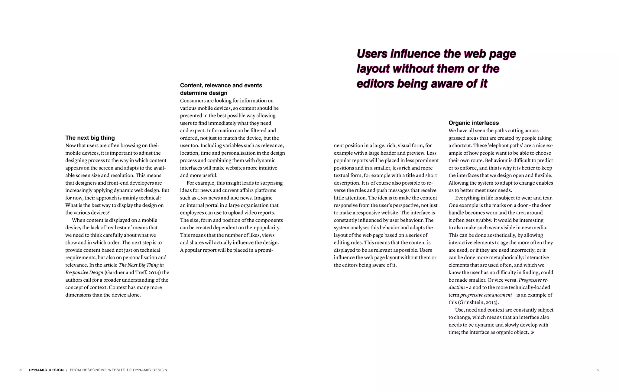 / FROM RESPONSIVE WEBSITE TO DYNAMIC DESIGN
Organic interfaces
We have all seen the paths cutting across
grassed areas that are created by people taking
a shortcut. These ‘elephant paths’ are a nice ex-
ample of how people want to be able to choose
their own route. Behaviour is difficult to predict
or to enforce, and this is why it is better to keep
the interfaces that we design open and flexible.
Allowing the system to adapt to change enables
us to better meet user needs.
Everything in life is subject to wear and tear.
One example is the marks on a door – the door
handle becomes worn and the area around
it often gets grubby. It would be interesting
to also make such wear visible in new media.
This can be done aesthetically, by allowing
interactive elements to age the more often they
are used, or if they are used incorrectly, or it
can be done more metaphorically: interactive
elements that are used often, and which we
know the user has no difficulty in finding, could
be made smaller. Or vice versa. Progressive re-
duction – a nod to the more technically-loaded
term progressive enhancement – is an example of
this (Grinshtein, 2013).
Use, need and context are constantly subject
to change, which means that an interface also
needs to be dynamic and slowly develop with
time; the interface as organic object. 
nent position in a large, rich, visual form, for
example with a large header and preview. Less
popular reports will be placed in less prominent
positions and in a smaller, less rich and more
textual form, for example with a title and short
description. It is of course also possible to re-
verse the rules and push messages that receive
little attention. The idea is to make the content
responsive from the user’s perspective, not just
to make a responsive website. The interface is
constantly influenced by user behaviour. The
system analyses this behavior and adapts the
layout of the web page based on a series of
editing rules. This means that the content is
displayed to be as relevant as possible. Users
influence the web page layout without them or
the editors being aware of it.
The next big thing
Now that users are often browsing on their
mobile devices, it is important to adjust the
designing process to the way in which content
appears on the screen and adapts to the avail-
able screen size and resolution. This means
that designers and front-end developers are
increasingly applying dynamic web design. But
for now, their approach is mainly technical:
What is the best way to display the design on
the various devices?
When content is displayed on a mobile
device, the lack of ‘real estate’ means that
we need to think carefully about what we
show and in which order. The next step is to
provide content based not just on technical
requirements, but also on personalisation and
relevance. In the article The Next Big Thing in
Responsive Design (Gardner and Treff, 2014) the
authors call for a broader understanding of the
concept of context. Context has many more
dimensions than the device alone.
Content, relevance and events
determine design
Consumers are looking for information on
various mobile devices, so content should be
presented in the best possible way allowing
users to find immediately what they need
and expect. Information can be filtered and
ordered, not just to match the device, but the
user too. Including variables such as relevance,
location, time and personalisation in the design
process and combining them with dynamic
interfaces will make websites more intuitive
and more useful.
For example, this insight leads to surprising
ideas for news and current affairs platforms
such as cnn news and bbc news. Imagine
an internal portal in a large organisation that
employees can use to upload video reports.
The size, form and position of the components
can be created dependent on their popularity.
This means that the number of likes, views
and shares will actually influence the design.
A popular report will be placed in a promi-
Users influence the web page
layout without them or the
editors being aware of it
8 DYNAMIC DESIGN 9
 