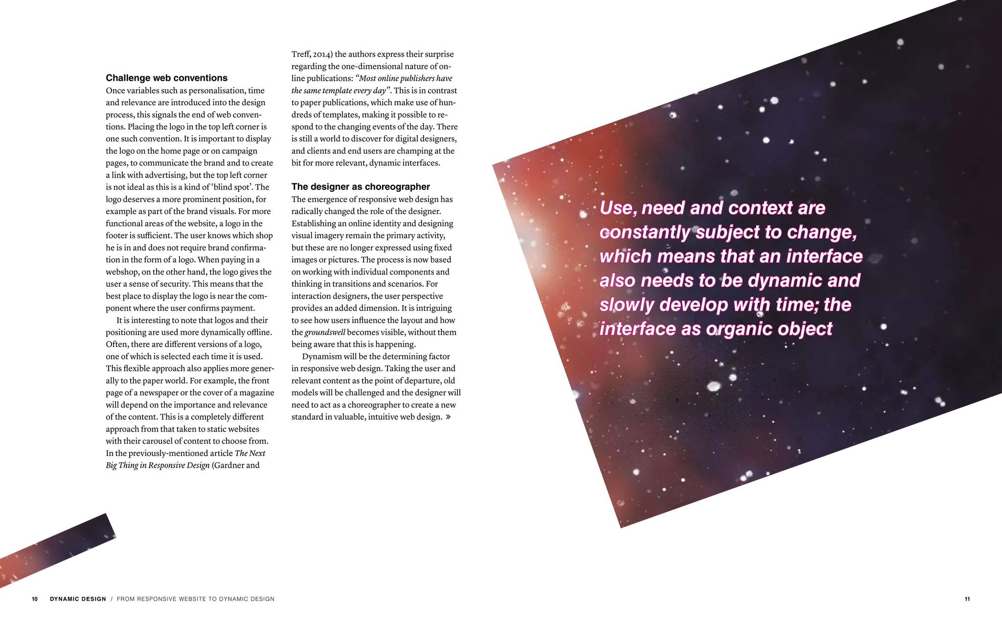 / FROM RESPONSIVE WEBSITE TO DYNAMIC DESIGN
Challenge web conventions
Once variables such as personalisation, time
and relevance are introduced into the design
process, this signals the end of web conven-
tions. Placing the logo in the top left corner is
one such convention. It is important to display
the logo on the home page or on campaign
pages, to communicate the brand and to create
a link with advertising, but the top left corner
is not ideal as this is a kind of ‘blind spot’. The
logo deserves a more prominent position, for
example as part of the brand visuals. For more
functional areas of the website, a logo in the
footer is sufficient. The user knows which shop
he is in and does not require brand confirma-
tion in the form of a logo. When paying in a
webshop, on the other hand, the logo gives the
user a sense of security. This means that the
best place to display the logo is near the com-
ponent where the user confirms payment.
It is interesting to note that logos and their
positioning are used more dynamically offline.
Often, there are different versions of a logo,
one of which is selected each time it is used.
This flexible approach also applies more gener-
ally to the paper world. For example, the front
page of a newspaper or the cover of a magazine
will depend on the importance and relevance
of the content. This is a completely different
approach from that taken to static websites
with their carousel of content to choose from.
In the previously-mentioned article The Next
Big Thing in Responsive Design (Gardner and
Treff, 2014) the authors express their surprise
regarding the one-dimensional nature of on-
line publications: “Most online publishers have
the same template every day”. This is in contrast
to paper publications, which make use of hun-
dreds of templates, making it possible to re-
spond to the changing events of the day. There
is still a world to discover for digital designers,
and clients and end users are champing at the
bit for more relevant, dynamic interfaces.
The designer as choreographer
The emergence of responsive web design has
radically changed the role of the designer.
Establishing an online identity and designing
visual imagery remain the primary activity,
but these are no longer expressed using fixed
images or pictures. The process is now based
on working with individual components and
thinking in transitions and scenarios. For
interaction designers, the user perspective
provides an added dimension. It is intriguing
to see how users influence the layout and how
the groundswell becomes visible, without them
being aware that this is happening.
Dynamism will be the determining factor
in responsive web design. Taking the user and
relevant content as the point of departure, old
models will be challenged and the designer will
need to act as a choreographer to create a new
standard in valuable, intuitive web design. 
Use, need and context are
constantly subject to change,
which means that an interface
also needs to be dynamic and
slowly develop with time; the
interface as organic object
10 DYNAMIC DESIGN 11
 