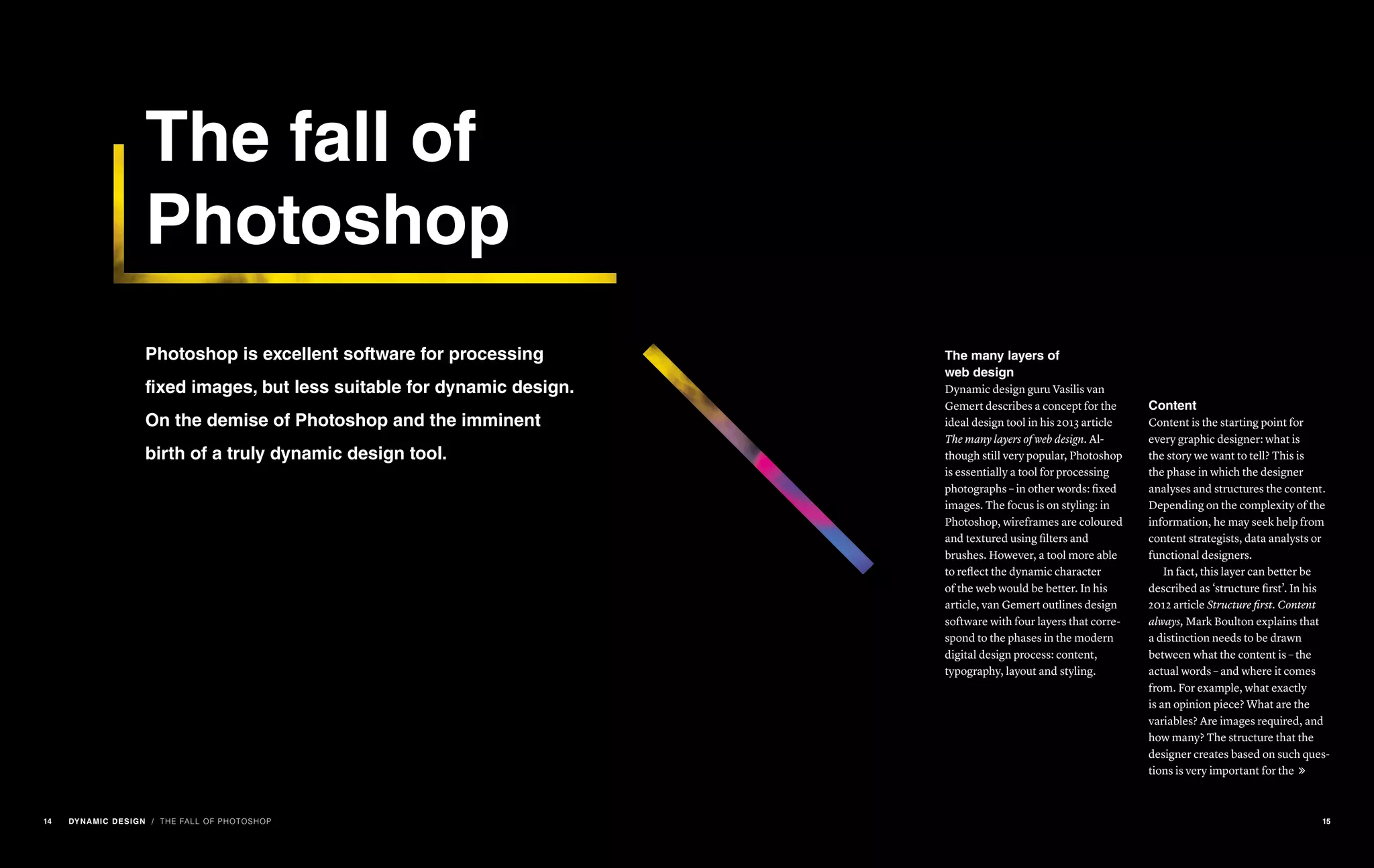 The fall of
Photoshop
Photoshop is excellent software for processing
fixed images, but less suitable for dynamic design.
On the demise of Photoshop and the imminent
birth of a truly dynamic design tool.
/ THE FALL OF PHOTOSHOP
The many layers of
web design
Dynamic design guru Vasilis van
Gemert describes a concept for the
ideal design tool in his 2013 article
The many layers of web design. Al-
though still very popular, Photoshop
is essentially a tool for processing
photographs – in other words: fixed
images. The focus is on styling: in
Photoshop, wireframes are coloured
and textured using filters and
brushes. However, a tool more able
to reflect the dynamic character
of the web would be better. In his
article, van Gemert outlines design
software with four layers that corre-
spond to the phases in the modern
digital design process: content,
typography, layout and styling.
Content
Content is the starting point for
every graphic designer: what is
the story we want to tell? This is
the phase in which the designer
analyses and structures the content.
Depending on the complexity of the
information, he may seek help from
content strategists, data analysts or
functional designers.
In fact, this layer can better be
described as ‘structure first’. In his
2012 article Structure first. Content
always, Mark Boulton explains that
a distinction needs to be drawn
between what the content is – the
actual words – and where it comes
from. For example, what exactly
is an opinion piece? What are the
variables? Are images required, and
how many? The structure that the
designer creates based on such ques-
tions is very important for the 
14 DYNAMIC DESIGN 15
 