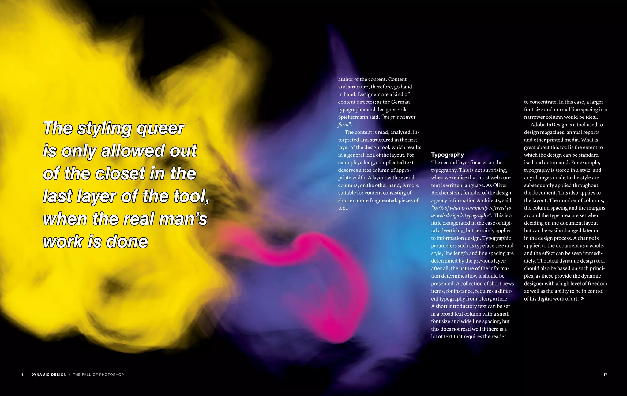 The styling queer
is only allowed out
of the closet in the
last layer of the tool,
when the real man’s
work is done
/ THE FALL OF PHOTOSHOP
author of the content. Content
and structure, therefore, go hand
in hand. Designers are a kind of
content director; as the German
typographer and designer Erik
Spiekermann said, “we give content
form”.
The content is read, analysed, in-
terpreted and structured in the first
layer of the design tool, which results
in a general idea of the layout. For
example, a long, complicated text
deserves a text column of appro-
priate width. A layout with several
columns, on the other hand, is more
suitable for content consisting of
shorter, more fragmented, pieces of
text.
Typography
The second layer focuses on the
typography. This is not surprising,
when we realise that most web con-
tent is written language. As Oliver
Reichenstein, founder of the design
agency Information Architects, said,
“95% of what is commonly referred to
as web design is typography”. This is a
little exaggerated in the case of digi-
tal advertising, but certainly applies
to information design. Typographic
parameters such as typeface size and
style, line length and line spacing are
determined by the previous layer;
after all, the nature of the informa-
tion determines how it should be
presented. A collection of short news
items, for instance, requires a differ-
ent typography from a long article.
A short introductory text can be set
in a broad text column with a small
font size and wide line spacing, but
this does not read well if there is a
lot of text that requires the reader
to concentrate. In this case, a larger
font size and normal line spacing in a
narrower column would be ideal.
Adobe InDesign is a tool used to
design magazines, annual reports
and other printed media. What is
great about this tool is the extent to
which the design can be standard-
ised and automated. For example,
typography is stored in a style, and
any changes made to the style are
subsequently applied throughout
the document. This also applies to
the layout. The number of columns,
the column spacing and the margins
around the type area are set when
deciding on the document layout,
but can be easily changed later on
in the design process. A change is
applied to the document as a whole,
and the effect can be seen immedi-
ately. The ideal dynamic design tool
should also be based on such princi-
ples, as these provide the dynamic
designer with a high level of freedom
as well as the ability to be in control
of his digital work of art. 
16 DYNAMIC DESIGN 17
 