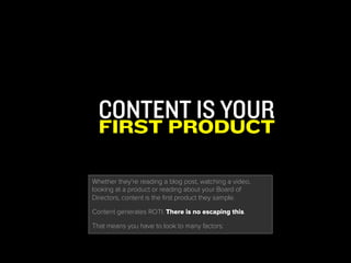 CONTENT IS YOUR
FIRST PRODUCT
Whether they’re reading a blog post, watching a video,
looking at a product or reading about your Board of Directors,
content is the first product they sample.
Content generates ROTI. There is no escaping this.
That means you have to look to many factors:
 