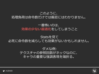 #UE4DD
このように、
処理負荷は命令数だけでは厳密にはわかりません。
一番怖いのは、
効果の少ない最適化をしてしまうこと
Statsを見て
必死に命令数を減らしても効果がないかもしれません。
ダメな例:
テクスチャの参照回数がネックなのに、
キャラの重要な強調表現を端折る。
 