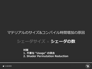 #UE4DD
マテリアルのサイズ&コンパイル時間増加の原因
シェーダサイズ × シェーダの数
対策
1. 不要な “Usage” の消去
2. Shader Permutation Reduction
 