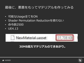 #UE4DD
最後に、悪意をもってマテリアルを作ってみる
• 可能なUsage全てをON
• Shader Permutation Reductionを使わない
• 命令数2500
• UE4.13
30MB超えマテリアルのできあがり。
 
