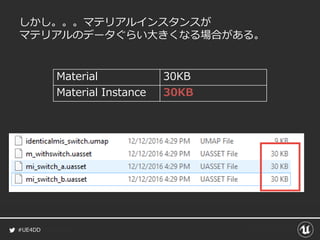 #UE4DD
しかし。。。マテリアルインスタンスが
マテリアルのデータぐらい大きくなる場合がある。
Material 30KB
Material Instance 30KB
 