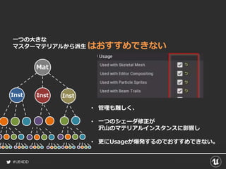 #UE4DD
Mat
Inst Inst Inst
一つの大きな
マスターマテリアルから派生
• 管理も難しく、
• 一つのシェーダ修正が
沢山のマテリアルインスタンスに影響し
• 更にUsageが爆発するのでおすすめできない。
はおすすめできない
 