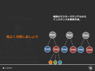 #UE4DD
Mat
Inst Inst Inst
Mat
Inst Inst
Mat
Inst Inst
Mat
Inst Inst
一つの大きな
マスターマテリアルから派生
複数のマスターマテリアルから
インスタンスを都度作成。
程よく分散しましょう
 
