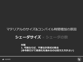#UE4DD
マテリアルのサイズ&コンパイル時間増加の原因
シェーダサイズ × シェーダの数
対策
1. 可能ならば、不要な計算式の除去
(命令数だけで最適化を進めるのは控えた方がよい)
 