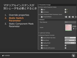 #UE4DD
マテリアルインスタンスが
別シェーダを必要とするとき
1. Override properties
2. Static Switch
Parameter
3. Static Component Mask
Parameter
 