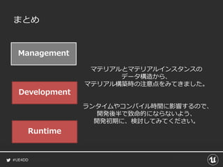 #UE4DD
まとめ
Management
Development
Runtime
マテリアルとマテリアルインスタンスの
データ構造から、
マテリアル構築時の注意点をみてきました。
ランタイムやコンパイル時間に影響するので、
開発後半で致命的にならないよう、
開発初期に、検討してみてください。
 