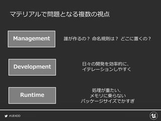 #UE4DD
マテリアルで問題となる複数の視点
Management 誰が作るの？ 命名規則は？ どこに置くの？
Development
日々の開発を効率的に、
イテレーションしやすく
Runtime
処理が重たい、
メモリに乗らない
パッケージサイズでかすぎ
 