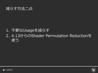 #UE4DD
減らす方法二点
1. 不要なUsageを減らす
2. 4.13からのShader Permutation Reductionを
使う
 
