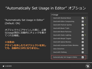 #UE4DD
“Automatically Set Usage in Editor” オプション
“Automatically Set Usage in Editor”
(Default: ON)
オブジェクトにアサインした際に、必要
なUsage項目に自動的にチェックを着け
てくれる機能。
※注意点:
アサインを外したりオブジェクトを消し
ても、自動的にOffになりません。
 