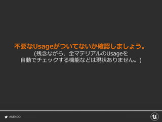 #UE4DD
不要なUsageがついてないか確認しましょう。
(残念ながら、全マテリアルのUsageを
自動でチェックする機能などは現状ありません。)
 