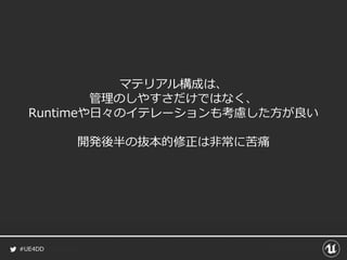 #UE4DD
マテリアル構成は、
管理のしやすさだけではなく、
Runtimeや日々のイテレーションも考慮した方が良い
開発後半の抜本的修正は非常に苦痛
 