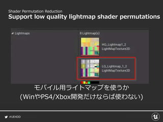 #UE4DD
Shader Permutation Reduction
Support low quality lightmap shader permutations
モバイル用ライトマップを使うか
(WinやPS4/Xbox開発だけならば使わない)
 