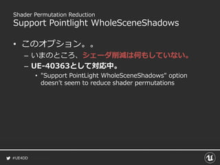 #UE4DD
Shader Permutation Reduction
Support Pointlight WholeSceneShadows
• このオプション。。
– いまのところ、シェーダ削減は何もしていない。
– UE-40363として対応中。
• "Support PointLight WholeSceneShadows" option
doesn't seem to reduce shader permutations
 