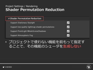 #UE4DD
Project Settings / Rendering
Shader Permutation Reduction
• プロジェクトで使わない機能を前もって指定す
ることで、その機能のシェーダを生成しない
 