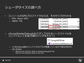 #UE4DD
シェーダサイズの調べ方
• コンソールのGPUプロファイラならば、そのサイズがわかる
– PS4: Razor GPU
– XBOX: PiX
• r.DumpShaderDebugInfoでダンプされるソースファイルを
コンパイルして生成(付属のバッチをたたく)
– ※(Windows版はコンパイラのパスが間違っているので修正対応中)
– UE-40364
• Batches for PCD3D_SM5 in ShaderDebugInfo fail
due to not finding a path to fxc.exe
 