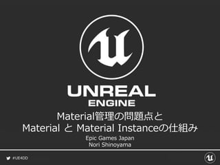 #UE4DD
Material管理の問題点と
Material と Material Instanceの仕組み
Epic Games Japan
Nori Shinoyama
 