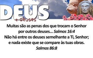 Muitas são as penas dos que trocam o Senhor
       por outros deuses... Salmos 16:4
Não há entre os deuses semelhante a Ti, Senhor;
  e nada existe que se compare às tuas obras.
                  Salmos 86:8
 