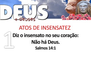 ATOS DE INSENSATEZ
Diz o insensato no seu coração:
          Não há Deus.
          Salmos 14:1
 
