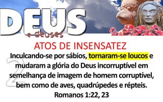 ATOS DE INSENSATEZ
Inculcando-se por sábios, tornaram-se loucos e
  mudaram a glória do Deus incorruptível em
semelhança de imagem de homem corruptível,
  bem como de aves, quadrúpedes e répteis.
              Romanos 1:22, 23
 