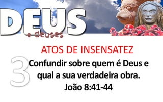 ATOS DE INSENSATEZ
Confundir sobre quem é Deus e
  qual a sua verdadeira obra.
          João 8:41-44
 