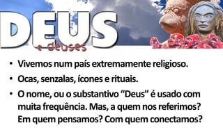 • Vivemos num país extremamente religioso.
• Ocas, senzalas, ícones e rituais.
• O nome, ou o substantivo “Deus” é usado com
  muita frequência. Mas, a quem nos referimos?
  Em quem pensamos? Com quem conectamos?
 
