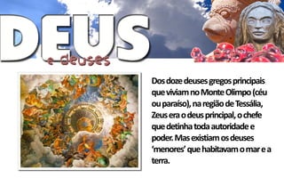 Dos doze deuses gregos principais
que viviam no Monte Olimpo (céu
ou paraíso), na região de Tessália,
Zeus era o deus principal, o chefe
que detinha toda autoridade e
poder. Mas existiam os deuses
‘menores’ que habitavam o mar e a
terra.
 