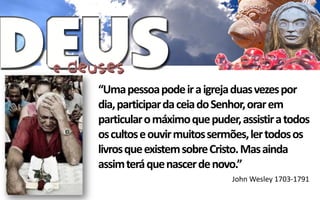 “Uma pessoa pode ir a igreja duas vezes por
dia, participar da ceia do Senhor, orar em
particular o máximo que puder, assistir a todos
os cultos e ouvir muitos sermões, ler todos os
livros que existem sobre Cristo. Mas ainda
assim terá que nascer de novo.”
                             John Wesley 1703-1791
 